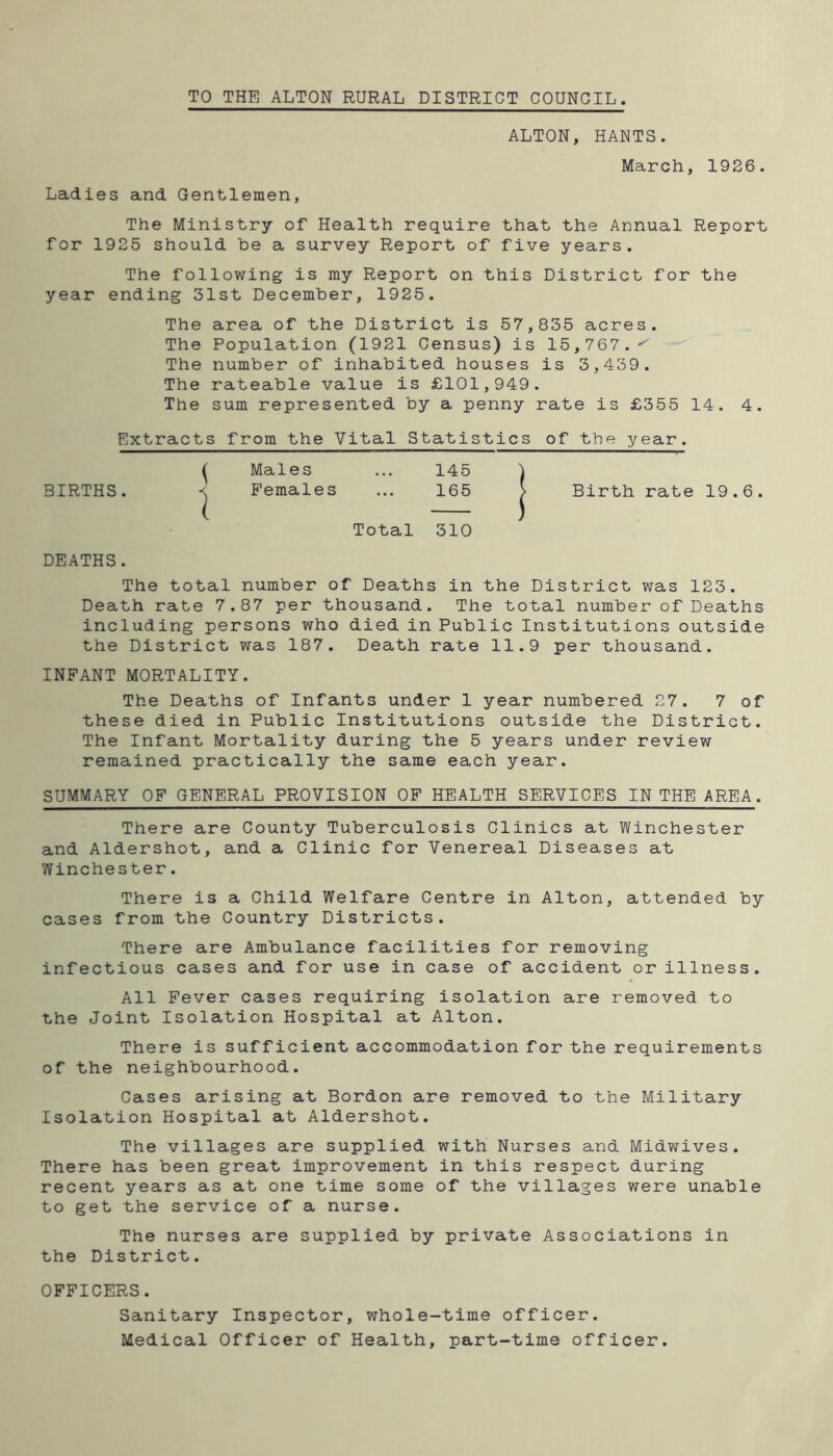 TO THE ALTON RURAL DISTRICT COUNCIL ALTON, HANTS. March, 1926. Ladies and Gentlemen, The Ministry of Health require that the Annual Report for 1925 should he a survey Report of five years. The following is my Report on this District for the year ending 31st December, 1925. The area of the District is 57,835 acres. The Population (1921 Census) is 15,767.^ The number of inhabited houses is 3,439. The rateable value is £101,949. The sum represented by a penny rate is £355 14. 4. Extracts from the Vital Statistics of the year. ^ Males ... 145 ) BIRTHS. -< Females ... 165 > Birth rate 19.6. Total 310 DEATHS. The total number of Deaths in the District was 123. Death rate 7.87 per thousand. The total number of Deaths including persons who died in Public Institutions outside the District was 187. Death rate 11.9 per thousand. INFANT MORTALITY. The Deaths of Infants under 1 year numbered 27. 7 of these died in Public Institutions outside the District. The Infant Mortality during the 5 years under review remained practically the same each year. SUMMARY OF GENERAL PROVISION OF HEALTH SERVICES IN THE AREA. There are County Tuberculosis Clinics at Winchester and Aldershot, and a Clinic for Venereal Diseases at Winchester. There is a Child Welfare Centre in Alton, attended by cases from the Country Districts. There are Ambulance facilities for removing infectious cases and for use in case of accident or illness. All Fever cases requiring isolation are removed to the Joint Isolation Hospital at Alton. There is sufficient accommodation for the requirements of the neighbourhood. Cases arising at Bordon are removed to the Military Isolation Hospital at Aldershot. The villages are supplied with Nurses and Midwives. There has been great improvement in this respect during recent years as at one time some of the villages were unable to get the service of a nurse. The nurses are supplied by private Associations in the District. OFFICERS. Sanitary Inspector, whole-time officer. Medical Officer of Health, part-time officer.