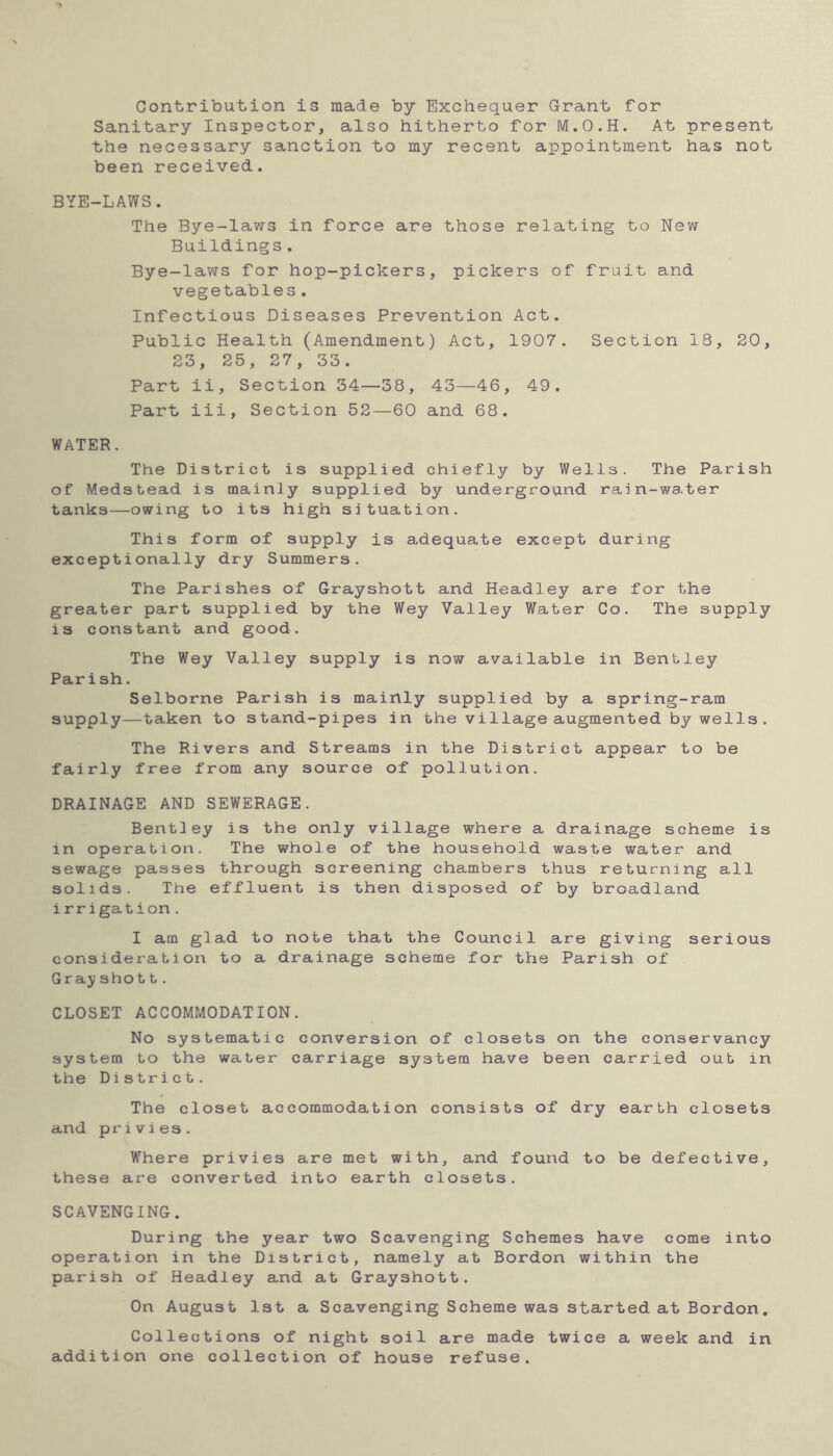 Contribution is made by Exchequer Grant for Sanitary Inspector, also hitherto for M.O.H. At present the necessary sanction to my recent appointment has not been received. BYE-LAWS. The Bye-laws in force are those relating to New Buildings. Bye-laws for hop-pickers, pickers of fruit and vegetables. Infectious Diseases Prevention Act. Public Health (Amendment) Act, 1907. Section 18, 20, 23, 25, 27, 33. Part ii. Section 34—38, 43—46, 49. Part iii. Section 52—60 and 68. WATER. The District is supplied chiefly by Wells. The Parish of Medstead is mainly supplied by underground rain-water tanks—owing to its high situation. This form of supply is adequate except during exceptionally dry Summers. The Parishes of Grayshott and Headley are for the greater part supplied by the Wey Valley Water Co. The supply is constant and good. The Wey Valley supply is now available in Bentley Parish. Selborne Parish is mainly supplied by a spring-ram supply—taken to stand-pipes in the village augmented by wells . The Rivers and Streams in the District appear to be fairly free from any source of pollution. DRAINAGE AND SEWERAGE. Bentley is the only village where a drainage scheme is in operation. The whole of the household waste water and sewage passes through screening chambers thus returning all solids. The effluent is then disposed of by broadland irrigation. I am glad to note that the Council are giving serious consideration to a drainage scheme for the Parish of Gray sho 11. CLOSET ACCOMMODATION. No systematic conversion of closets on the conservancy system to the water carriage system have been carried out in the District. The closet accommodation consists of dry earth closets and privies. Where privies are met with, and found to be defective, these are converted into earth closets. SCAVENGING. During the year two Scavenging Schemes have come into operation in the District, namely at Bordon within the parish of Headley and at Grayshott. On August 1st a Scavenging Scheme was started at Bordon. Collections of night soil are made twice a week and in addition one collection of house refuse.