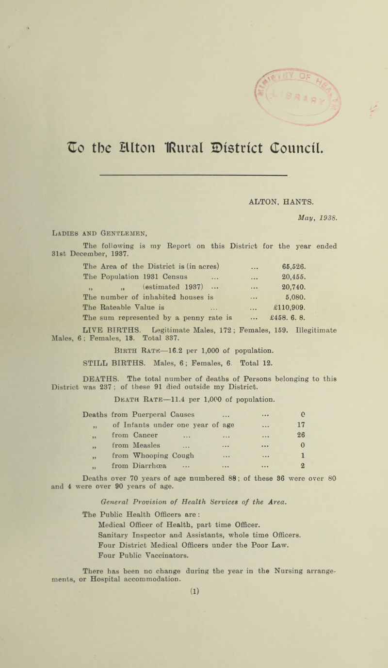 Ho the Hlton IRutal ^District Council. ALTON, HANTS. May, 1938. Ladies and Gentlemen, The following is ray Report on this District for the year ended 31st December, 1937. The Area of the District is (in acres) ... 66,526. The Population 1931 Census ... ... 20,455. ,, „ (estimated 1937) ... ••• 20,740. The number of inhabited houses is ••• 5,080. The Rateable Value is ... ... £110,909. The sum represented by a penny rate is ... £458. 6. 8. LIVE BIRTHS. Legitimate Males, 172 ; Females, 159. Illegitimate Males, 6 ; Females, 18. Total 337. Birth Rate—16.2 per 1,000 of population. STILL BIRTHS. Males, 6 ; Females, 6. Total 12. DEATHS. The total number of deaths of Persons belonging to this District was 237 ; of these 91 died outside my District. Death Rate—11.4 per 1,000 of population. Deaths from Puerperal Causes ... ••• 0 ,, of Infants under one year of age ... 17 ,, from Cancer ... ... ... 26 ,, from Measles ... ... ••• 0 ,, from Whooping Cough ... ... 1 „ from Diarrhoea ••• ... ••• 2 Deaths over 70 years of age numbered 88; of these 36 were over 80 and 4 were over 90 years of age. General Provision of Health Services of the Area. The Public Health Officers are : Medical Officer of Health, part time Officer. Sanitary Inspector and Assistants, whole time Officers. Four District Medical Officers under the Poor Law. Four Public Vaccinators. There has been no change during the year in the Nursing arrange- ments, or Hospital accommodation. (1)