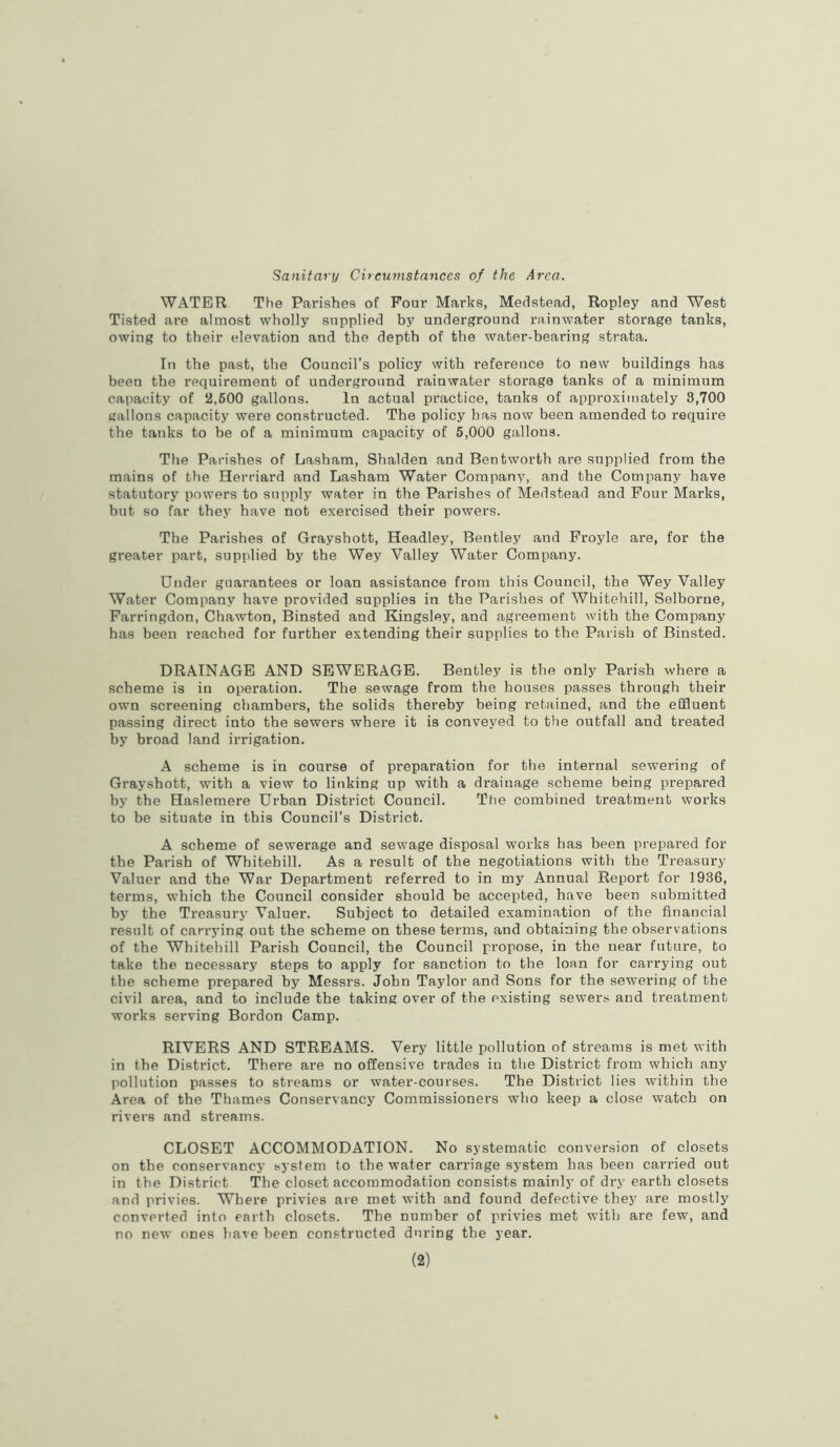 Sanitary Circumstances of the Area. WATER The Parishes of Pour Marks, Medstead, Ropley and West Tisted are almost wholly supplied by underground rainwater storage tanks, owing to their elevation and the depth of the water-bearing strata. In the past, the Council’s policy with reference to new buildings has been the requirement of underground rainwater storage tanks of a minimum capacity of 2,600 gallons. In actual practice, tanks of approximately 8,700 gallons capacity were constructed. The policy has now been amended to require the tanks to be of a minimum capacity of 5,000 gallons. The Parishes of Lasham, Shalden and Bentworth are supplied from the mains of the Herriard and Lasham Water Company, and the Company have statutory powers to supply water in the Parishes of Medstead and Four Marks, but so far they have not exercised their powers. The Parishes of Grayshott, Headley, Bentley and Froyle are, for the greater part, supplied by the Wey Valley Water Company. Under guarantees or loan assistance from this Council, the Wey Valley Water Company have provided supplies in the Parishes of Whitehill, Selborne, Farringdon, Chawton, Binsted and Kingsley, and agreement with the Company has been reached for further extending their supplies to the Parish of Binsted. DRAINAGE AND SEWERAGE. Bentley is the only Parish where a scheme is in operation. The sewage from the houses passes through their own screening chambers, the solids thereby being retained, and the effluent passing direct into the sewers where it is conveyed to the outfall and treated by broad land irrigation. A scheme is in course of preparation for the internal sewering of Grayshott, with a view to linking up with a drainage scheme being prepared by the Haslemere Urban District Council. The combined treatment works to be situate in this Council’s District. A scheme of sewerage and sewage disposal works has been prepared for the Parish of Whitehill. As a result of the negotiations with the Treasury Valuer and the War Department referred to in my Annual Report for 1936, terms, which the Council consider should be accepted, have been submitted by the Treasury Valuer. Subject to detailed examination of the financial result of carrying out the scheme on these terms, and obtaining the observations of the Whitehill Parish Council, the Council propose, in the near future, bo take the necessary steps to apply for sanction to the loan for carrying out the scheme prepared by Messrs. John Taylor and Sons for the sewering of the civil area, and to include the taking over of the existing sewers and treatment works serving Bordon Camp. RIVERS AND STREAMS. Very little pollution of streams is met with in the District. There are no offensive trades in the District from which any pollution passes to streams or water-courses. The District lies within the Area of the Thames Conservancy Commissioners who keep a close watch on rivers and streams. CLOSET ACCOMMODATION. No systematic conversion of closets on the conservancy system to the water carriage system has been carried out in the District The closet accommodation consists mainly of dry earth closets and privies. Where privies are met with and found defective they are mostly converted into earth closets. The number of privies met with are few, and no new ones have been constructed during the year. (2)