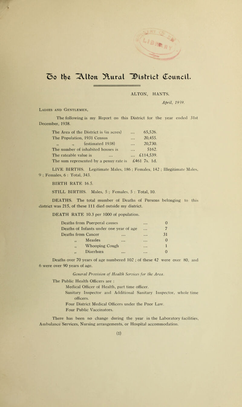 ALTON, HANTS. April, 1919. Ladies and Gentlemen, The following is my Report on this District tor the year ended 31st December, 1938. The Area of the District is tin acres) The Population, 1931 Census „ ,, (estimated 1938) The number of inhabited houses is The rateable value is The sum represented by a penny rate is 65,526. 20,455. 20,730. 5162. .. £114,539. £461 7s. Id. LIVE BIRTHS. Legitimate Males, 186; Females, 142 ; Illegitimate Males, 9 ; Females, 6 : Total, 343. BIRTH RATE 16.5. STILL BIRTHS. Males, 5 ; Females, 5 : Total, 10. DEATHS. The total mumber of Deaths of Persons belonging to this district was 215, of these 111 died outside my district. DEATH RATE 10.3 per 1000 of population. Deaths from Puerperal causes ... 0 Deaths of Infants under one year of age ... 7 Deaths from Cancer ... ... 31 „ Measles ... ... 0 „ Whooping Cough ... 1 ,, Diarrhoea ... ... 0 Deaths over 70 years of age numbered 102 ; of these 42 were over 80, and 6 were over 90 years of age. General Provision of Health Services for the Area. The Public Health Officers are : Medical Officer of Health, part time officer. Sanitary Inspector and Additional Sanitary Inspector, whole time officers. Four District Medical Officers under the Poor Law. Four Public Vaccinators. There has been no change during the year in the Laboratory facilities, Ambulance Services, Nursing arrangements, or Hospital accommodation. (1)