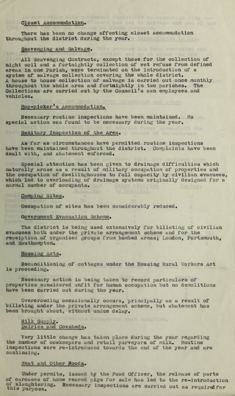 Closet Accommodation* There has teen no change affecting closet accommodation throughout the district during the year. Scavenging and Salvage. All Scavenging Contracts, except those for the collection of ni^ht soil and a fortnightly collection of wet refuse from defined areas in one Parish, were terminated on the introduction of a system of salvage collection covering the whole district, A house to house collection of salvage is carried out once monthly throughout the whole area and fortnightly in two parishes. The Collections are carried out by the Council's own employees and vehicles. Hop-picker's Accommodation, Necessary routine inspections have been maintained. No special action was found to be necessary during the year. Sanitary Inspection of the Area. As far as circumstances have permitted routine inspections have been maintained throughout the district. Complaints have been dealt with, and abatement enforced. Special attention has been given to drainage difficulties which naturally arose as a result of military occupation of properties and the occupation of dwellinghouses to full capacity by civilian evacuees, which led to overloading of drainage systems originally designed for a normal number of occupants. Camping Sites. Occupation of sites has been considerably reduced. Government Evacuation Scheme. The district is being used extensively for billeting of civilian evacuees both under the private arrangement scheme and for the receiption of organised groups from bombed areas; London, Portsmouth, and Southampton. Housing Acts. Reconditioning of cottages under the Housing Rural Workers Act is proceeding. Necessary action is being taken to record particulars of properties considered unfit for human occupation but no demolitions have been carried out during the year. Overcrowding occasionally occurs, principally as a result of billeting under the private arrangement scheme, but abatement has been brought about, without undue delay. Milk Supply. Dairies and Cowsheds. Very little change has taken place during the year regarding the number of cowkeepcrs and retail purveyors of milk. Routine inspections were re-introduced towards the end of the year and are continuing. Meat and Other Roods. Under permits, issued by the Pood Officer, the release of parts of carcases of home reared pigs for sale has led to the re-introduction thi^purposei118' Heoessary inspections are carried out as required for