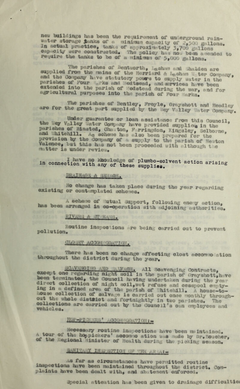 ncJ building* has been the requirement of un< lerground rain- water storage panics of a minimum capacity of X) fluxions* In actual practice, tanks of approximately 3.700 gallons oap siV jure constructed* me policy ha . no., bean a «»*«< to re iUire the tun* a to be of a minimi of 5,000 gallons* , J*10 °** ^Btworth, ^ahum and >halden are supplied from the mains of the Herr lard fl l* ahum . ter Company, and the Company have statutory pours to supply water in S*J“f »r*f edtaead, and services h; vc been e (tended into the pariah of odatead during the war. and for agricultural purposes into th pariah of )*©ur r :b. ,._.G rnn J^J^**V* I3c??ley» Cray oho tt and Headley «ro lor the great part supplied by the >Vey V 11 ey a ter Company. ♦ v, » *r^??er or loan assistance from this Council, tno ..cy Valley .utor Company have provided supplier in the n£iiBhf? .®i'1{ilnated* ton, F rringdon, Kingsley, Selborno, unu .niteniii* a0 scheme hi*a also been prepared for the provision by the OOrapangr or a aupply to the pariah of Heston vuience, but this h e not been proceeded with ulthough t e nutter is under review. in connect! of with ^'Jf these PKaIH/iP s. A -Ab ..OK. ilo change has taken place during the year regarding existing or contrnp luted ache tea. A scheme of utttal oupport, following one y action. tuiB been arranged in co-operation with djoining authorities* • 1V-. ; *-■ re ., ... ■«t . , I outine inspco ions re being carried out to prevent pollution# ChQjv? aoooi ooa^iq;?. ^,s ^ocn 00 change affecting dost aooom >o ation throughout the district during the year. *;) «v G All Scavenging Contracts, ♦ • J ^ ( ^ <<unbrau%B* except one regarding night soil in the parish of Orayshottlh vc been terminated, the council hi ving undertaken during the yea direct collection of night soil,wet refuse and cesspool eipty- ing in « defined urea of the parish of hiteiiill. A house-to- .*ouae col lection of salvage is carried out once mnthly through- out the whole uistniot and fortnightly in two parishes. Th© vohiclil011* ar° °arried out ^ t,ttJ Counc il 'a o .n employees and HOi -flOi • ,.j* necessary routine lnuootlons have been maintained. -tour oi the hqppicr'.ors' ucoore © ation w a node hy or* oicher. or ths regional inlstar of Health during the picking season. d^r:.w.Y 1:1^ .OTIO ; ' y . , , AiS far as circumstances have permitted routine Anupeotiona have been maintained throughout th< district. Com- plaints have been dealt with, and ab temont enforced. dpeoial attention h s been given to drainage difficulties
