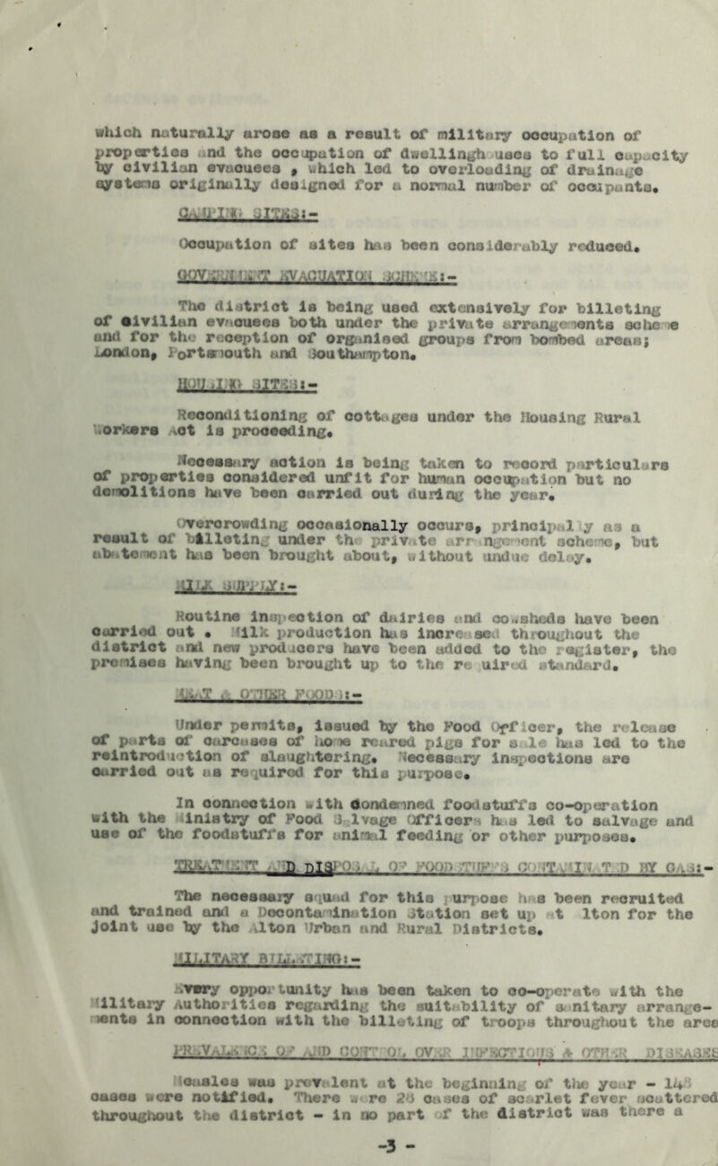 which naturally arose as a result of military occupation of properties nd the occegmtion of dwelling uses to full capacity by civilian evacuees , which led to overloading of drainage syeteno originally designed for a normal number of occupants* Occupation of sites has been considerably reduced* MyxW'rr SVaC’JATIW .MV: bt:- The district Is being used extensively for billeting of •Ivlllan evacuees both umter the private arrangements go he « and for the reception of organised groups from bombed areas; lx>mlon* l ortsmouth and Southampton* mi,rrr jm:x- Kccondl tionlng of cottages under the Housing Rural orkers vot Is j>rooeeding* Necessary notion is being taken to record particulars of properties considered unfit for human occupation but no donolltlons have been carried out during the year* overcrowding occasionally occurs* principal y as a result of billeting under th privte arrangement scheme* but abatement has been brought about* without undue delay* au- <bY:- Koutlne infection of dairies anti cowsheds have been carried out • ?ilk production haa increases throughout the district and new prodioers have been added to the register, the premises having been brought up to the r* uired atnnd&rd* Under permits, issued by the Food Officer* the r. I io of parts of carcases of lto me reared pigs for s le lias led to the reintroduotlon of slaughtering* Necessary inspections are Carried out as required for this purpose* In connection with Condemned foodstuffs co-opertition with the i inis try of Food d lvage Officer . has led to salvage and use of the foodstuffs for animal feeding or other purposes. D nI3) ) ■ . ^ „ I, 2 ' M c . *s- The necessary squad for this i urpoea has been recruited and trained ami u Decontamination otation set up t Iton for the Joint use by the vlton Urban and Rural Districts* Ml LI TAR Y B fhh iTINOt - .very opportunity has been taken to co-operate with the llltary Authorities regarding the suitability of & nitary arrange- tents in connection with the billeting of troops throughout the aree in .vQ? /v >  . . ‘ -V gag : mv. • >:■ easlcs was prevalent at the beginning of the year - 14 * oases were notified* There w re 24 oases of scarlet fever ucottcred throughout the district - in no part >t the district was tnere a