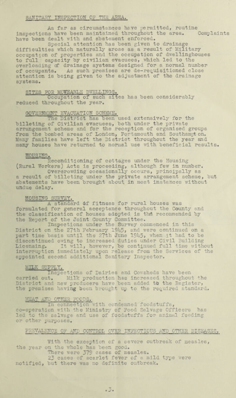 SANITARY INSPECTION OF TIG AREA As far as circumstances have permitted, routine inspections have been maintained throughout the area* Complaints have been dealt with and abatement enforced. Special attention has been given to drainage difficulties which naturally arose as a result of Military occupation of properties and the occupation of dwellinghouses to full capacity by civilian evacuees, which led to the overloading cf drainage systems designed for a normal number of occupants. As such premises are de-requisitioned close attention is being given to the adjustment of the drainage systems. SITES FOR MOVEABLE DWELLINGS. Occupation of such sites has been considerably reduced throughout the year. GOVERNMENT EVACUATION SCHEME. The District has been used extensively for the billeting of Civilian evacuees, both under the private arrangement scheme and for the reception of organised groups from the bombed areas of London, Portsmouth and Southampton. Many families have left the District throughout the year and many houses have returned to normal use with beneficial results. HOUSING, Reconditioning of cottages under the Housing (Rural Workers) Acts is proceeding, although few in number. Overcrowding occasionally occurs, principally as a result of billeting under the private arrangement scheme, but abatements have been brought about, in most instances without undue delay. HOUSING SURVEY. A standard of fitness for rural houses was formulated for general acceptance throughout the County and the classification of houses adopted is thgfc recommended by the Report of the Joint County Committee. Inspections under the Survey commenced in this District on the 27th February 1945, and were continued on a part time basis until the 27th June 1945, when it. had to be discontinued owing to increased duties under Civil Building Licensing. It will, however, be continued full time without interruption immediately upon release from the Services of the appointed second additional Sanitary Inspector. MILK SUPPLY. Inspections of Dairies and Cowsheds have been carried out. Milk production has increased throughout the District and new producers have been added to the Register, the premises having been brought up to the required standard. :.!KAT iJTD OTHER FOODS. In connection with condemned foodstuffs, co-operation with the Ministry of Food Salvage Officers has led to the salvage and use of foodstuffs for animal feeding or other purposes. PREVALENCE 0? -NT CONTROL OVER INFECTIOUS , ND OTHER DISEiiSEC. With the exception of a severe outbreak of measles, the year on the whole has been good. There were 379 cases of measles. 23 cases of scarlet fever of a mild type were notified, but there was no definite outbreak.