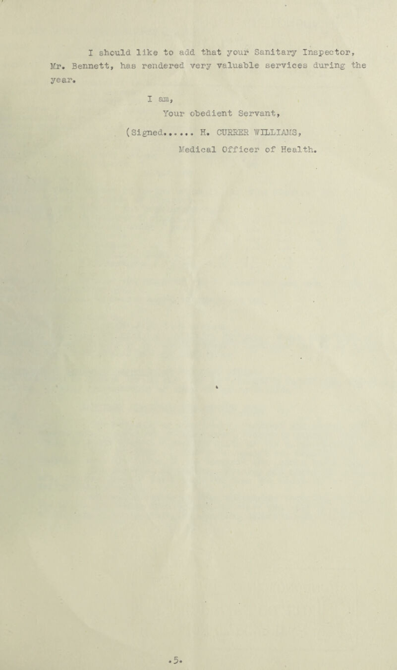 I should like to add that your Sanitary Inspector, Mr, Bennett, has rendered very valuable services during the year. I am, Your obedient Servant, (Signed H. CURRER WILLIAMS, Medical Officer of Health. 5