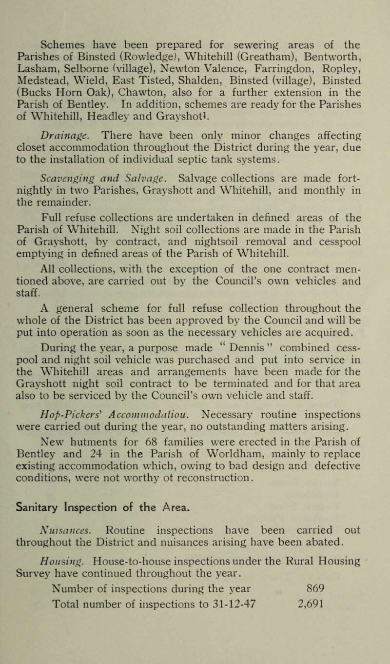 Schemes have been prepared for sewering areas of the Parishes of Binsted (Rowledge), Whitehill (Greatham), Bentworth, Lasham, Selborne (village), Newton Valence, Farringdon, Ropley, Medstead, Wield, East Tisted, Shalden, Binsted (village), Binsted (Bucks Horn Oak), Chawton, also for a further extension in the Parish of Bentley. In addition, schemes are ready for the Parishes of Whitehill, Headley and Grayshotl. Drainage. There have been only minor changes affecting closet accommodation throughout the District during the year, due to the installation of individual septic tank systems. Scavenging and Salvage. Salvage collections are made fort- nightly in two Parishes, Grayshott and Whitehill, and monthly in the remainder. Full refuse collections are undertaken in defined areas of the Parish of Whitehill. Night soil collections are made in the Parish of Grayshott, by contract, and nightsoil removal and cesspool emptying in defined areas of the Parish of Whitehill. All collections, with the exception of the one contract men- tioned above, are carried out by the Council’s own vehicles and staff. A general scheme for full refuse collection throughout the whole of the District has been approved by the Council and will be put into operation as soon as the necessary vehicles are acquired. During the year, a purpose made “ Dennis ” combined cess- pool and night soil vehicle was purchased and put into service in the Whitehill areas and arrangements have been made for the Grayshott night soil contract to be terminated and for that area also to be serviced by the Council’s own vehicle and staff. Hop-Pickers' Accommodation. Necessary routine inspections were carried out during the year, no outstanding matters arising. New hutments for 68 families were erected in the Parish of Bentley and 24 in the Parish of Worldham, mainly to replace existing accommodation which, owing to bad design and defective conditions, were not worthy ot reconstruction. Sanitary Inspection of the Area. Nuisances. Routine inspections have been carried out throughout the District and nuisances arising have been abated. Housing. House-to-house inspections under the Rural Housing Survey have continued throughout the year. Number of inspections during the year 869 Total number of inspections to 31-12-47 2,691