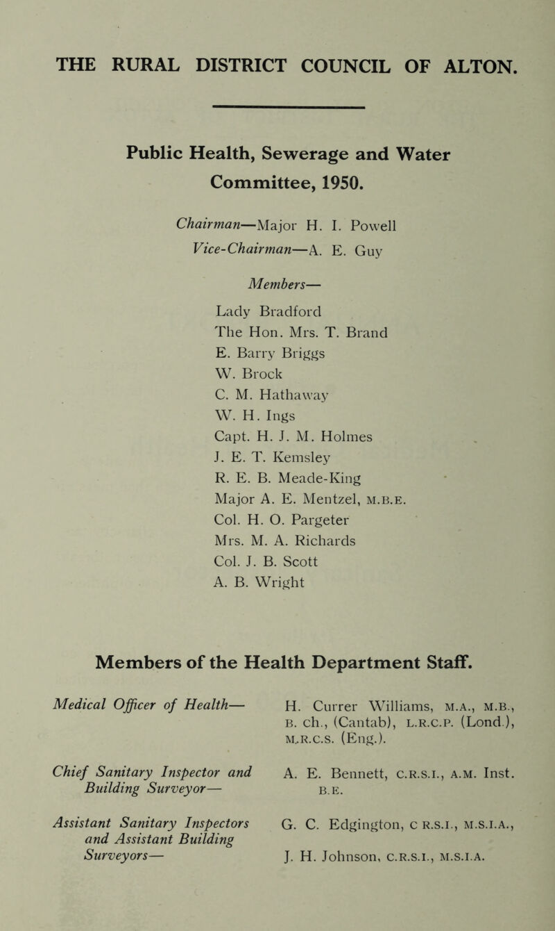 Public Health, Sewerage and Water Committee, 1950. Chairman—Major H. I. Powell Vice-Chairman—A. E. Guy Members— Lady Bradford The Hon. Mrs. T. Brand E. Barry Briggs W. Brock C. M. Hathaway W. H. Ings Capt. H. J. M. Holmes J. E. T. Kemsley R. E. B. Meade-King Major A. E. Mentzel, m.b.e. Col. H. O. Pargeter Mrs. M. A. Richards Col. J. B. Scott A. B. Wright Members of the Health Department Staff. Medical Officer of Health— H. Currer Williams, m.a., m.b., b. ch., (Cantab), l.r.c.p. (Lond ), m..r.c.s. (Eng.). Chief Sanitary Inspector and Building Surveyor— A. E. Bennett, c.r.s.i., a.m. Inst. B.E. Assistant Sanitary Inspectors G. C. Edgington, c r.s.i., m.s.i.a., and Assistant Building Surveyors— J. H. Johnson, c.r.s.i., m.s.i.a.