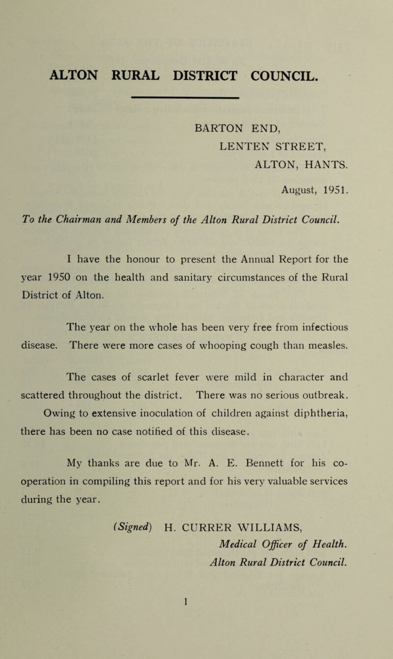 ALTON RURAL DISTRICT COUNCIL BARTON END, LENTEN STREET, ALTON, HANTS. August, 1951. To the Chairman and Members of the Alton Rural District Council. I have the honour to present the Annual Report for the year 1950 on the health and sanitary circumstances of the Rural District of Alton. The year on the whole has been very free from infectious disease. There were more cases of whooping cough than measles. The cases of scarlet fever were mild in character and scattered throughout the district. There was no serious outbreak. Owing to extensive inoculation of children against diphtheria, there has been no case notified of this disease. My thanks are due to Mr. A. E. Bennett for his co- operation in compiling this report and for his very valuable services during the year. (Signed) H. CURRER WILLIAMS, Medical Officer of Health. Alton Rural District Council.