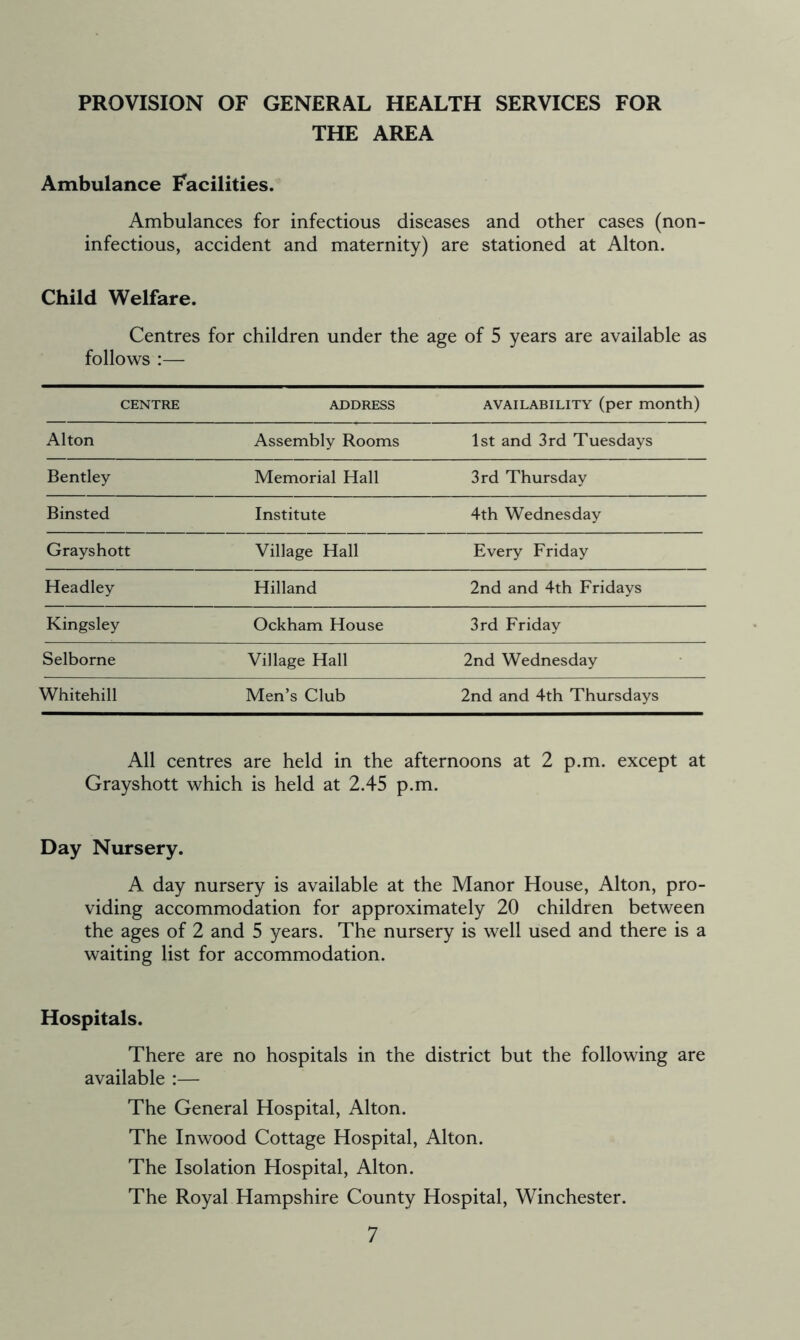 PROVISION OF GENERAL HEALTH SERVICES FOR THE AREA Ambulance Facilities. Ambulances for infectious diseases and other cases (non- infectious, accident and maternity) are stationed at Alton. Child Welfare. Centres for children under the age of 5 years are available as follows :— CENTRE ADDRESS availability (per month) Alton Assembly Rooms 1st and 3rd Tuesdays Bentley Memorial Hall 3rd Thursday Binsted Institute 4th Wednesday Grayshott Village Hall Every Friday Headley Hilland 2nd and 4th Fridays Kingsley Ockham House 3rd Friday Selborne Village Hall 2nd Wednesday Whitehill Men’s Club 2nd and 4th Thursdays All centres are held in the afternoons at 2 p.m. except at Grayshott which is held at 2.45 p.m. Day Nursery. A day nursery is available at the Manor House, Alton, pro- viding accommodation for approximately 20 children between the ages of 2 and 5 years. The nursery is well used and there is a waiting list for accommodation. Hospitals. There are no hospitals in the district but the following are available :— The General Hospital, Alton. The Inwood Cottage Hospital, Alton. The Isolation Hospital, Alton. The Royal Hampshire County Hospital, Winchester.