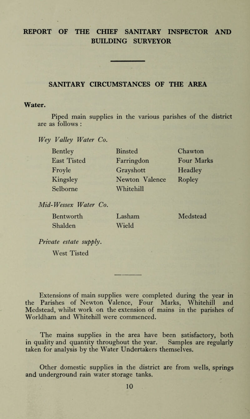 REPORT OF THE CHIEF SANITARY INSPECTOR AND BUILDING SURVEYOR SANITARY CIRCUMSTANCES OF THE AREA Water. Piped main supplies in the various parishes of the district are as follows : Wey Valley Water Co. Bentley East Tisted Froyle Kingsley Selborne Binsted Farringdon Grayshott Newton Valence Whitehill Chawton Four Marks Headley Ropley Mid-Wessex Water Co. Bentworth Lasham Shalden Wield Medstead Private estate supply. West Tisted Extensions of main supplies were completed during the year in the Parishes of Newton Valence, Four Marks, Whitehill and Medstead, whilst work on the extension of mains in the parishes of Worldham and Whitehill were commenced. The mains supplies in the area have been satisfactory, both in quality and quantity throughout the year. Samples are regularly taken for analysis by the Water Undertakers themselves. Other domestic supplies in the district are from wells, springs and underground rain water storage tanks.