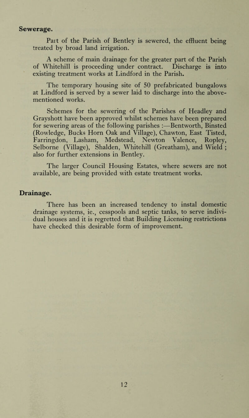 Sewerage. Part of the Parish of Bentley is sewered, the effluent being treated by broad land irrigation. A scheme of main drainage for the greater part of the Parish of Whitehill is proceeding under contract. Discharge is into existing treatment works at Lindford in the Parish. The temporary housing site of 50 prefabricated bungalows at Lindford is served by a sewer laid to discharge into the above- mentioned works. Schemes for the sewering of the Parishes of Headley and Grayshott have been approved whilst schemes have been prepared for sewering areas of the following parishes :—Bentworth, Binsted (Rowledge, Bucks Horn Oak and Village), Chawton, East Tisted, Farringdon, Lasham, Medstead, Newton Valence, Ropley, Selborne (Village), Shalden, Whitehill (Greatham), and Wield ; also for further extensions in Bentley. The larger Council Housing Estates, where sewers are not available, are being provided with estate treatment works. Drainage. There has been an increased tendency to instal domestic drainage systems, ie., cesspools and septic tanks, to serve indivi- dual houses and it is regretted that Building Licensing restrictions have checked this desirable form of improvement.