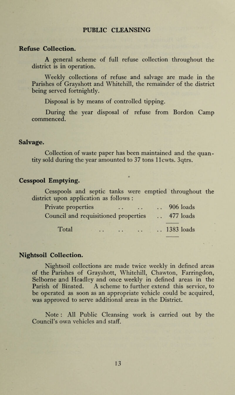 PUBLIC CLEANSING Refuse Collection. A general scheme of full refuse collection throughout the district is in operation. Weekly collections of refuse and salvage are made in the Parishes of Grayshott and Whitehill, the remainder of the district being served fortnightly. Disposal is by means of controlled tipping. During the year disposal of refuse from Bordon Camp commenced. Salvage. Collection of waste paper has been maintained and the quan- tity sold during the year amounted to 37 tons llcwts. 3qtrs. Cesspool Emptying. Cesspools and septic tanks were emptied throughout the district upon application as follows : Private properties . . . . .. 906 loads Council and requisitioned properties . . 477 loads Total . . . . . . .. 1383 loads Nightsoil Collection. Nightsoil collections are made twice weekly in defined areas of the Parishes of Grayshott, Whitehill, Chawton, Farringdon, Selborne and Headley and once weekly in defined areas in the Parish of Binsted. A scheme to further extend this service, to be operated as soon as an appropriate vehicle could be acquired, was approved to serve additional areas in the District. Note : All Public Cleansing work is carried out by the Council’s own vehicles and staff.