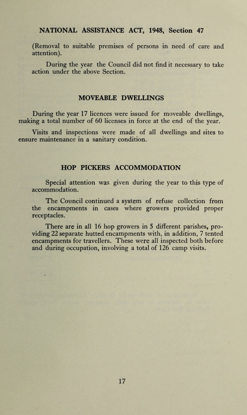 NATIONAL ASSISTANCE ACT, 1948, Section 47 (Removal to suitable premises of persons in need of care and attention). During the year the Council did not find it necessary to take action under the above Section. MOVEABLE DWELLINGS During the year 17 licences were issued for moveable dwellings, making a total number of 60 licenses in force at the end of the year. Visits and inspections were made of all dwellings and sites to ensure maintenance in a sanitary condition. HOP PICKERS ACCOMMODATION Special attention was given during the year to this type of accommodation. The Council continued a system of refuse collection from the encampments in cases where growers provided proper receptacles. There are in all 16 hop growers in 5 different parishes, pro- viding 22 separate hutted encampments with, in addition, 7 tented encampments for travellers. These were all inspected both before and during occupation, involving a total of 126 camp visits.