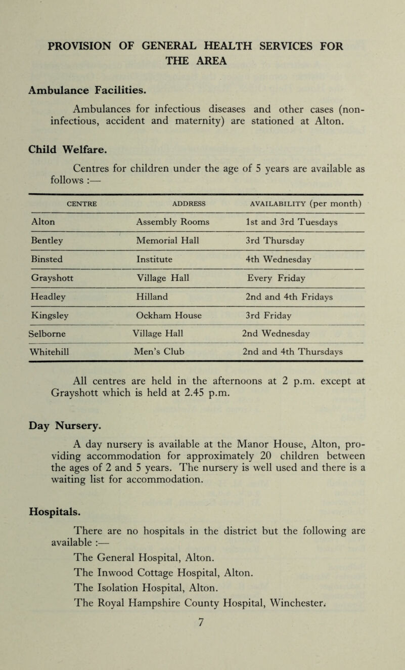 PROVISION OF GENERAL HEALTH SERVICES FOR THE AREA Ambulance Facilities. Ambulances for infectious diseases and other cases (non- infectious, accident and maternity) are stationed at Alton. Child Welfare. Centres for children under the age of 5 years are available as follows — CENTRE ADDRESS availability (per month) Alton Assembly Rooms 1st and 3rd Tuesdays Bentley Memorial Hall 3rd Thursday Binsted Institute 4th Wednesday Grayshott Village Hall Every Friday Headley Hilland 2nd and 4th Fridays Kingsley Ockham House 3rd Friday Selborne Village Hall 2nd Wednesday Whitehill Men’s Club 2nd and 4th Thursdays All centres are held in the afternoons at 2 p.m. except at Grayshott which is held at 2.45 p.m. Day Nursery. A day nursery is available at the Manor House, Alton, pro- viding accommodation for approximately 20 children between the ages of 2 and 5 years. The nursery is well used and there is a waiting list for accommodation. Hospitals. There are no hospitals in the district but the following are available :— The General Hospital, Alton. The Inwood Cottage Hospital, Alton. The Isolation Hospital, Alton. The Royal Hampshire County Hospital, Winchester^
