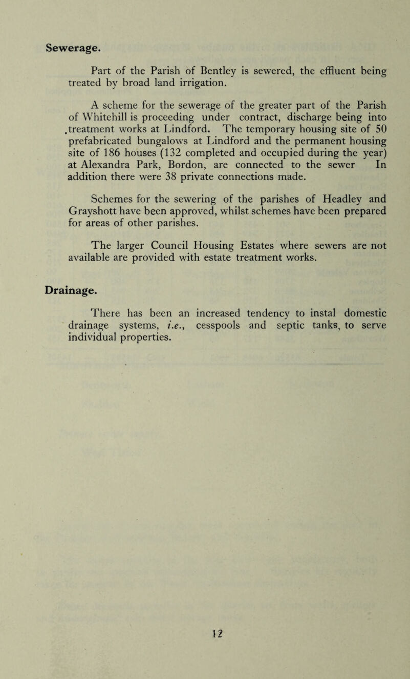 Sewerage. Part of the Parish of Bentley is sewered, the effluent being treated by broad land irrigation. A scheme for the sewerage of the greater part of the Parish of Whitehill is proceeding under contract, discharge being into .treatment works at Lindford. The temporary housing site of 50 prefabricated bungalows at Lindford and the permanent housing site of 186 houses (132 completed and occupied during the year) at Alexandra Park, Bordon, are connected to the sewer In addition there were 38 private connections made. Schemes for the sewering of the parishes of Headley and Grayshott have been approved, whilst schemes have been prepared for areas of other parishes. The larger Council Housing Estates where sewers are not available are provided with estate treatment works. Drainage. There has been an increased tendency to instal domestic drainage systems, i.e.t cesspools and septic tanks, to serve individual properties.