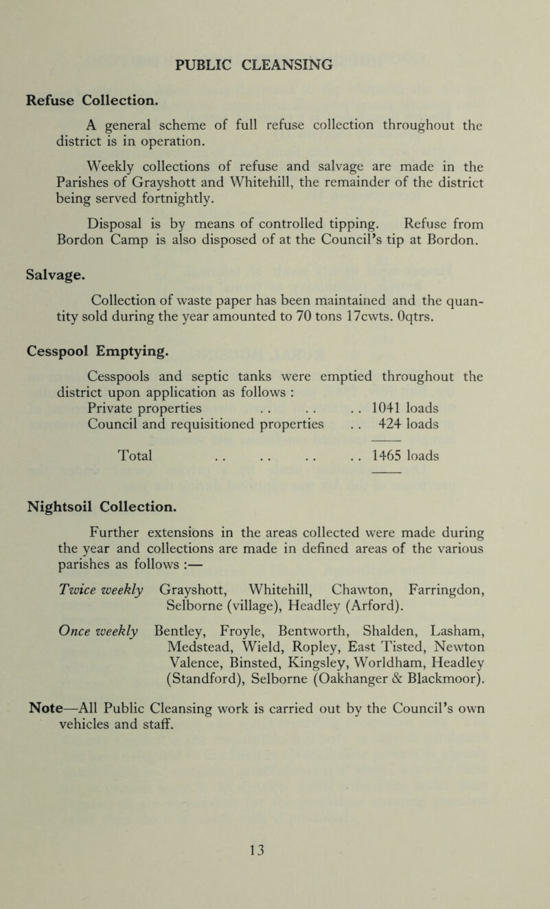 PUBLIC CLEANSING Refuse Collection. A general scheme of full refuse collection throughout the district is in operation. Weekly collections of refuse and salvage are made in the Parishes of Grayshott and Whitehill, the remainder of the district being served fortnightly. Disposal is by means of controlled tipping. Refuse from Bordon Camp is also disposed of at the Councils tip at Bordon. Salvage. Collection of waste paper has been maintained and the quan- tity sold during the year amounted to 70 tons 17cwts. Oqtrs. Cesspool Emptying. Cesspools and septic tanks were emptied throughout the district upon application as follows : Private properties . . . . . . 1041 loads Council and requisitioned properties . . 424 loads Total .. .. .. .. 1465 loads Nightsoil Collection. Further extensions in the areas collected were made during the year and collections are made in defined areas of the various parishes as follows :— Twice weekly Grayshott, Whitehill, Chawton, Farringdon, Selborne (village), Headley (Arford). Once weekly Bentley, Froyle, Bentworth, Shalden, Lasham, Medstead, Wield, Ropley, East Tisted, Newton Valence, Binsted, Kingsley, Worldham, Headley (Standford), Selborne (Oakhanger & Blackmoor). Note—All Public Cleansing work is carried out by the CounciPs own vehicles and staff.