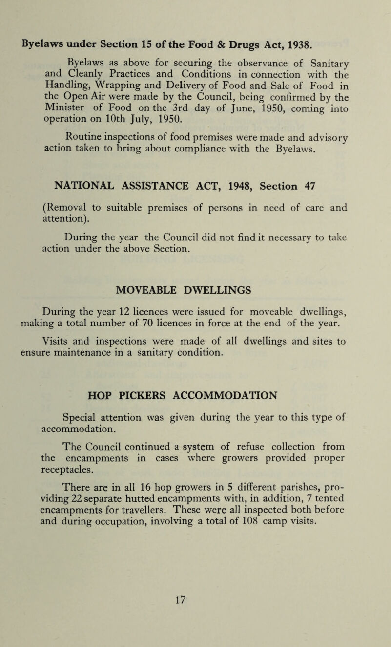 Byelaws under Section 15 of the Food & Drugs Act, 1938. Byelaws as above for securing the observance of Sanitary and Cleanly Practices and Conditions in connection with the Handling, Wrapping and Delivery of Food and Sale of Food in the Open Air were made by the Council, being confirmed by the Minister of Food on the 3rd day of June, 1950, coming into operation on 10th July, 1950. Routine inspections of food premises were made and advisory action taken to bring about compliance with the Byelaws. NATIONAL ASSISTANCE ACT, 1948, Section 47 (Removal to suitable premises of persons in need of care and attention). During the year the Council did not find it necessary to take action under the above Section. MOVEABLE DWELLINGS During the year 12 licences were issued for moveable dwellings, making a total number of 70 licences in force at the end of the year. Visits and inspections were made of all dwellings and sites to ensure maintenance in a sanitary condition. HOP PICKERS ACCOMMODATION Special attention was given during the year to this type of accommodation. The Council continued a system of refuse collection from the encampments in cases where growers provided proper receptacles. There are in all 16 hop growers in 5 different parishes, pro- viding 22 separate hutted encampments with, in addition, 7 tented encampments for travellers. These were all inspected both before and during occupation, involving a total of 108 camp visits.