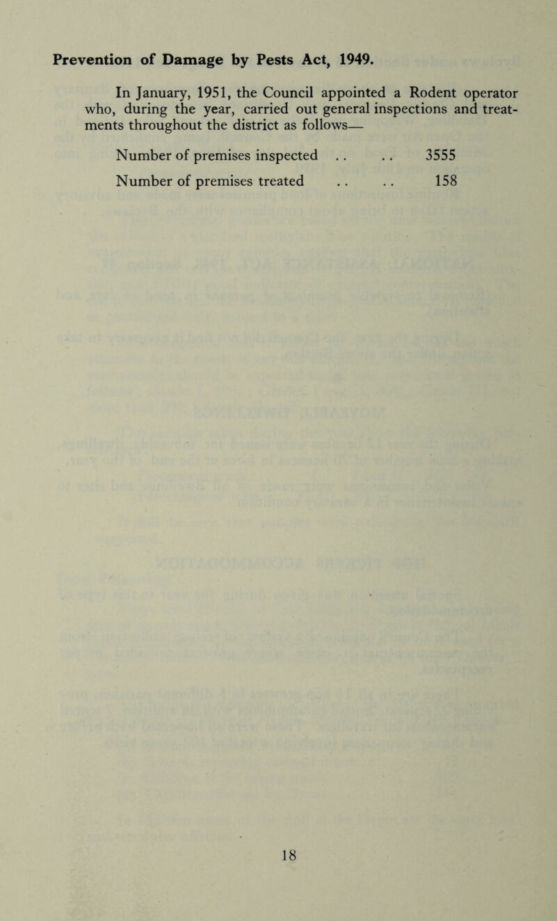 Prevention of Damage by Pests Act, 1949. In January, 1951, the Council appointed a Rodent operator who, during the year, carried out general inspections and treat- ments throughout the district as follows— Number of premises inspected .. .. 3555 Number of premises treated . . . . 158