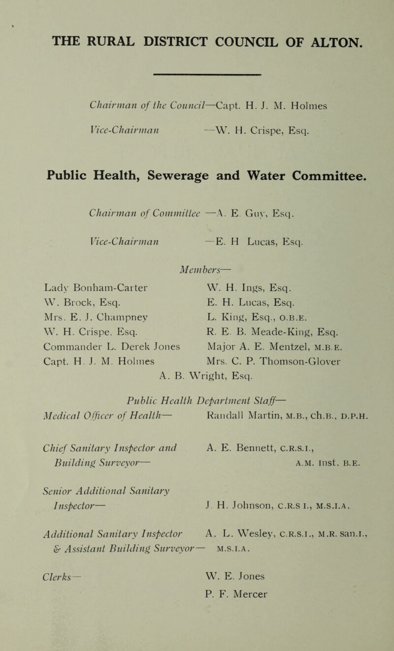 Chairman of the Council—Capt. H. J. M. Holmes Vice-Chairman —W. H. Crispe, Esq. Public Health, Sewerage and Water Committee. Chairman of Committee —A. E. Guy, Esq. Vice-Chairman E. H Lucas, Esq. Lady Bonham-Carter W. Brock, Esq. Mrs. E. J. Champney W. H. Crispe. Esq. Commander L. Derek Jones Capt. H. J. M. Holmes Members— W. H. Ings, Esq. E. H. Lucas, Esq. L. King, Esq., o.b.e. R. E. B. Meade-King, Esq. Major A. E. Mentzel, m.b.e. Mrs. C. P. Thomson-Glover A. B. Wright, Esq. Public Health Department Staff— Medical Officer of Health— Randall Martin, m.b., ch.B., d.p.h. Chief Sanitary Inspector and Building, Surveyor— Senior Additional Sanitary Inspector— Additional Sanitary Inspector & Assistant Building Surveyor A. E. Bennett, c.r.s.i., a.m. inst. B.E. J. H. Johnson, c.R.s I., m.s.i.a. A. L. Wesley, c.r.s.i., m.r. san.i., — M.S.I.A. Clerks — W. E. Jones P. F. Mercer