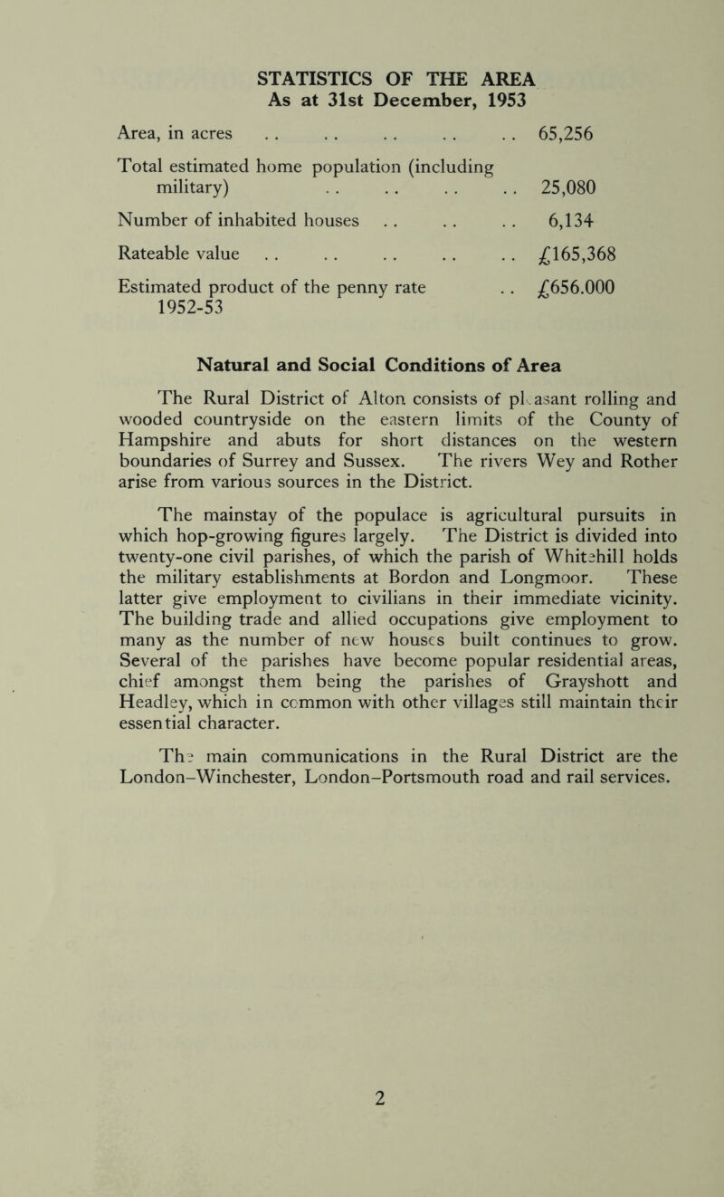 STATISTICS OF THE AREA As at 31st December, 1953 Area, in acres 65,256 Total estimated home population (including military) 25,080 Number of inhabited houses 6,134 Rateable value £165,368 Estimated product of the penny rate 1952-53 £656.000 Natural and Social Conditions of Area The Rural District of Alton consists of pkasant rolling and wooded countryside on the eastern limits of the County of Hampshire and abuts for short distances on the western boundaries of Surrey and Sussex. The rivers Wey and Rother arise from various sources in the District. The mainstay of the populace is agricultural pursuits in which hop-growing figures largely. The District is divided into twenty-one civil parishes, of which the parish of Whitehill holds the military establishments at Bordon and Longmoor. These latter give employment to civilians in their immediate vicinity. The building trade and allied occupations give employment to many as the number of new houses built continues to grow. Several of the parishes have become popular residential areas, chief amongst them being the parishes of Grayshott and Headley, which in common with other villages still maintain their essential character. The main communications in the Rural District are the London-Winchester, London-Portsmouth road and rail services.