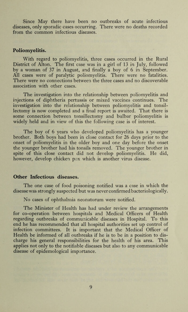 Since May there have been no outbreaks of acute infectious diseases, only sporadic cases occurring. There were no deaths recorded from the common infectious diseases. Poliomyelitis. With regard to poliomyelitis, three cases occurred in the Rural District of Alton. The first case was in a girl of 13 in July, followed by a woman of 37 in August, and finally a boy of 6 in September. All cases were of paralytic poliomyelitis. There were no fatalities. There were no connections between the three cases and no discoverable association with other cases. The investigation into the relationship between poliomyelitis and injections of diphtheria pertussis or mixed vaccines continues. The investigation into the relationship between poliomyelitis and tonsil- lectomy is now completed and a final report is awaited. That there is some connection between tonsillectomy and bulbar poliomyelitis is widely held and in view of this the following case is of interest. The boy of 6 years who developed poliomyelitis has a younger brother. Both boys had been in close contact for 26 days prior to the onset of poliomyelitis in the older boy and one day before the onset the younger brother had his tonsils removed. The younger brother in spite of this close contact did not develop poliomyelitis. He did, however, develop chicken pox which is another virus disease. Other Infectious diseases. The one case of food poisoning notified was a case in which the disease was strongly suspected but was never confirmed bacteriologically. No cases of ophthalmia neonatorum were notified. The Minister of Health has had under review the arrangements for co-operation between hospitals and Medical Officers of Health regarding outbreaks of communicable diseases in Hospital. To this end he has recommended that all hospital authorities set up control of infection committees. It is important that the Medical Officer of Health be informed of all outbreaks if he is to be in a position to dis- charge his general responsibilities for the health of his area. This applies not only to the notifiable diseases but also to any communicable disease of epidemological importance.