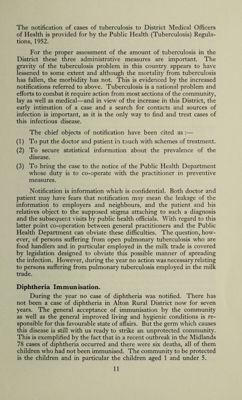 The notification of cases of tuberculosis to District Medical Officers of Health is provided for by the Public Health (Tuberculosis) Regula- tions, 1952. For the proper assessment of the amount of tuberculosis in the District these three administrative measures are important. The gravity of the tuberculosis problem in this country appears to have lessened to some extent and although the mortality from tuberculosis has fallen, the morbidity has not. This is evidenced by the increased notifications referred to above. Tuberculosis is a national problem and efforts to combat it require action from most sections of the community, lay as well as medical—and in view of the increase in this District, the early intimation of a case and a search for contacts and sources of infection is important, as it is the only way to find and treat cases of this infectious disease. The chief objects of notification have been cited as :— (1) To put the doctor and patient in touch with schemes of treatment. (2) To secure statistical information about the prevalence of the disease. (3) To bring the case to the notice of the Public Health Department whose duty is to co-operate with the practitioner in preventive measures. Notification is information which is confidential. Both doctor and patient may have fears that notification may mean the leakage of the information to employers and neighbours, and the patient and his relatives object to the supposed stigma attaching to such a diagnosis and the subsequent visits by public health officials. With regard to this latter point co-operation between general practitioners and the Public Health Department can obviate these difficulties. The question, how- ever, of persons suffering from open pulmonary tuberculosis who are food handlers and in particular employed in the milk trade is covered by legislation designed to obviate this possible manner of spreading the infection. However, during the year no action was necessary relating to persons suffering from pulmonary tuberculosis employed in the milk trade. Diphtheria Immunisation. During the year no case of diphtheria was notified. There has not been a case of diphtheria in Alton Rural District now for seven years. The general acceptance of immunisation by the community as well as the general improved living and hygienic conditions is re- sponsible for this favourable state of affairs. But the germ which causes this disease is still with us ready to strike an unprotected community. This is exemplified by the fact that in a recent outbreak in the Midlands 78 cases of diphtheria occurred and there were six deaths, all of them children who had not been immunised. The community to be protected is the children and in particular the children aged 1 and under 5.