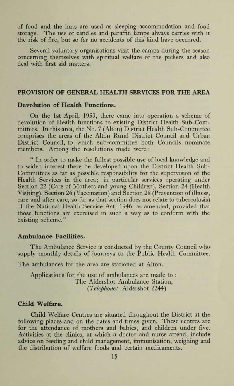 of food and the huts are used as sleeping accommodation and food storage. The use of candles and paraffin lamps always carries with it the risk of fire, but so far no accidents of this kind have occurred. Several voluntary organisations visit the camps during the season concerning themselves with spiritual welfare of the pickers and also deal with first aid matters. PROVISION OF GENERAL HEALTH SERVICES FOR THE AREA Devolution of Health Functions. On the 1st April, 1953, there came into operation a scheme of devolution of Health functions to existing District Health Sub-Com- mittees. In this area, the No. 7 (Alton) District Health Sub-Committee comprises the areas of the Alton Rural District Council and Urban District Council, to which sub-committee both Councils nominate members. Among the resolutions made were : “ In order to make the fullest possible use of local knowledge and to widen interest there be developed upon the District Health Sub- Committees as far as possible responsibility for the supervision of the Health Services in the area; in particular services operating under Section 22 (Care of Mothers and young Children), Section 24 (Health Visiting), Section 26 (Vaccination) and Section 28 (Prevention of illness, care and after care, so far as that section does not relate to tubercolosis) of the National Health Service Act, 1946, as amended, provided that those functions are exercised in such a way as to conform with the existing scheme.” Ambulance Facilities. The Ambulance Service is conducted by the County Council who supply monthly details of journeys to the Public Health Committee. The ambulances for the area are stationed at Alton. Applications for the use of ambulances are made to : The Aldershot Ambulance Station, (Telephone: Aldershot 2244) Child Welfare. Child Welfare Centres are situated throughout the District at the following places and on the dates and times given. These centres are for the attendance of mothers and babies, and children under five. Activities at the clinics, at which a doctor and nurse attend, include advice on feeding and child management, immunisation, weighing and the distribution of welfare foods and certain medicaments.