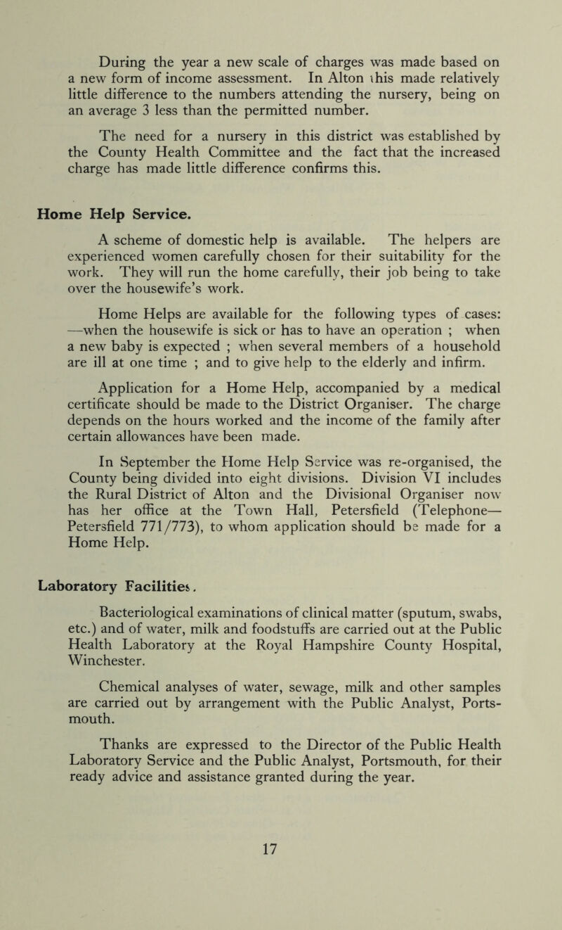 During the year a new scale of charges was made based on a new form of income assessment. In Alton this made relatively little difference to the numbers attending the nursery, being on an average 3 less than the permitted number. The need for a nursery in this district was established by the County Health Committee and the fact that the increased charge has made little difference confirms this. Home Help Service. A scheme of domestic help is available. The helpers are experienced women carefully chosen for their suitability for the work. They will run the home carefully, their job being to take over the housewife’s work. Home Helps are available for the following types of cases: —when the housewife is sick or has to have an operation ; when a new baby is expected ; when several members of a household are ill at one time ; and to give help to the elderly and infirm. Application for a Home Help, accompanied by a medical certificate should be made to the District Organiser. The charge depends on the hours worked and the income of the family after certain allowances have been made. In September the Home Help Service was re-organised, the County being divided into eight divisions. Division VI includes the Rural District of Alton and the Divisional Organiser now' has her office at the Town Hall, Petersfield (Telephone— Petersfield 771/773), to whom application should be made for a Home Help. Laboratory Facilities. Bacteriological examinations of clinical matter (sputum, swabs, etc.) and of water, milk and foodstuffs are carried out at the Public Health Laboratory at the Royal Hampshire County Hospital, Winchester. Chemical analyses of water, sewage, milk and other samples are carried out by arrangement with the Public Analyst, Ports- mouth. Thanks are expressed to the Director of the Public Health Laboratory Service and the Public Analyst, Portsmouth, for their ready advice and assistance granted during the year.