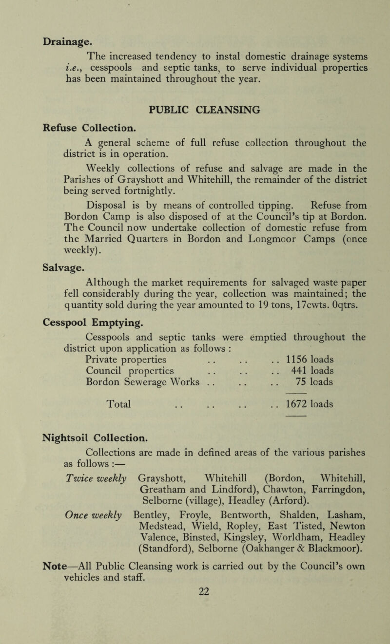 Drainage. The increased tendency to instal domestic drainage systems i.e.y cesspools and septic tanks, to serve individual properties has been maintained throughout the year. PUBLIC CLEANSING Refuse Collection. A general scheme of full refuse collection throughout the district is in operation. Weekly collections of refuse and salvage are made in the Parishes of Grayshott and Whitehall, the remainder of the district being served fortnightly. Disposal is by means of controlled tipping. Refuse from Bordon Camp is also disposed of at the Council’s tip at Bordon. The Council now undertake collection of domestic refuse from the Married Quarters in Bordon and Longmoor Camps (once weekly). Salvage. Although the market requirements for salvaged waste paper fell considerably during the year, collection was maintained; the quantity sold during the year amounted to 19 tons, 17cwts. Oqtrs. Cesspool Emptying. Cesspools and septic tanks were emptied throughout the district upon application as follows : Private properties . . . . . . 1156 loads Council properties . . . . . . 441 loads Bordon Sewerage Works . . . . . . 75 loads Total 1672 loads Nightsoil Collection. Collections are made in defined areas of the various parishes as follows :— Twice weekly Grayshott, Whitehill (Bordon, Whitehall, Greatham and Lindford), Chawton, Farringdon, Selborne (village), Headley (Arford). Once weekly Bentley, Froyle, Bentworth, Shalden, Lasham, Medstead, Wield, Ropley, East Tisted, Newton Valence, Binsted, Kingsley, Worldham, Headley (Standford), Selborne (Oakhanger & Blackmoor). Note—All Public Cleansing work is carried out by the Council’s own vehicles and staff.