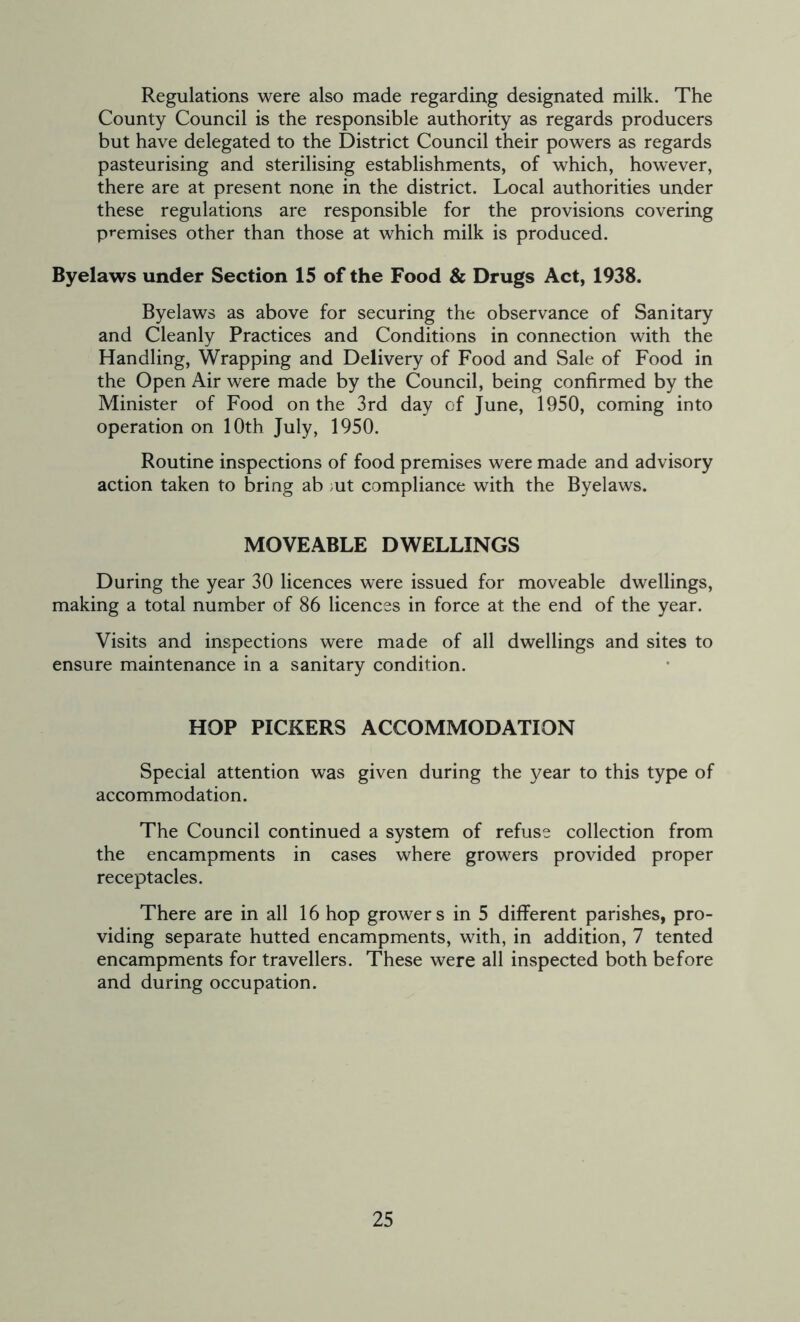 Regulations were also made regarding designated milk. The County Council is the responsible authority as regards producers but have delegated to the District Council their powers as regards pasteurising and sterilising establishments, of which, however, there are at present none in the district. Local authorities under these regulations are responsible for the provisions covering premises other than those at which milk is produced. Byelaws under Section 15 of the Food & Drugs Act, 1938. Byelaws as above for securing the observance of Sanitary and Cleanly Practices and Conditions in connection with the Handling, Wrapping and Delivery of Food and Sale of Food in the Open Air were made by the Council, being confirmed by the Minister of Food on the 3rd day of June, 1950, coming into operation on 10th July, 1950. Routine inspections of food premises were made and advisory action taken to bring ab ut compliance with the Byelaws. MOVEABLE DWELLINGS During the year 30 licences were issued for moveable dwellings, making a total number of 86 licences in force at the end of the year. Visits and inspections were made of all dwellings and sites to ensure maintenance in a sanitary condition. HOP PICKERS ACCOMMODATION Special attention was given during the year to this type of accommodation. The Council continued a system of refuse collection from the encampments in cases where growers provided proper receptacles. There are in all 16 hop grower s in 5 different parishes, pro- viding separate hutted encampments, with, in addition, 7 tented encampments for travellers. These were all inspected both before and during occupation.