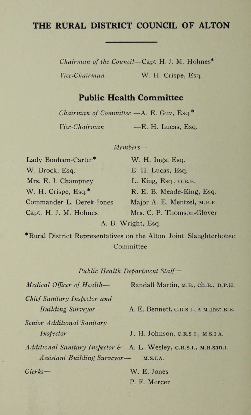 Chairman of the Council—Capt H. J. M. Holmes* Vice-Chairman —W. H Crispe, Esq. Public Health Committee Chairman of Committee —A. E. Guy, Esq.* Vice-Chairman —E. H. Lucas, Esq. Lady Bonham-Carter* W. Brock, Esq. Mrs. E. J. Champney W. H. Crispe, Esq.* Commander L. Derek-Jones Capt. H. J. M. Holmes Members— W. H. lugs, Esq. E. H. Lucas, Esq. L. King, Esq , o.B.E. R. E. B. Meade-King, Esq. Major A. E. Mentzel, m.b.e. Mrs. C. P. Thomson-Glover A. B. Wright, Esq. * Rural District Representatives on the Alton Joint Slaughterhouse Committee Public Health Department Staff— Medical Officer of Health— Randall Martin, m.b., ch.B., d.p.h. Chief Sanitary Inspector and Building Surveyor— A. E. Bennett, c.r.s.i., A.M.inst.B.E. Senior Additional Sanitary Inspector— J. H. Johnson, c.r.s.i., m.s.i.a. Additional Sanitary Inspector & A. L. Wesley, c.r.s.i., M.R.san.i. Assistant Building Surveyor— m.s.i.a. Clerks— W. E. Jones P. F. Mercer