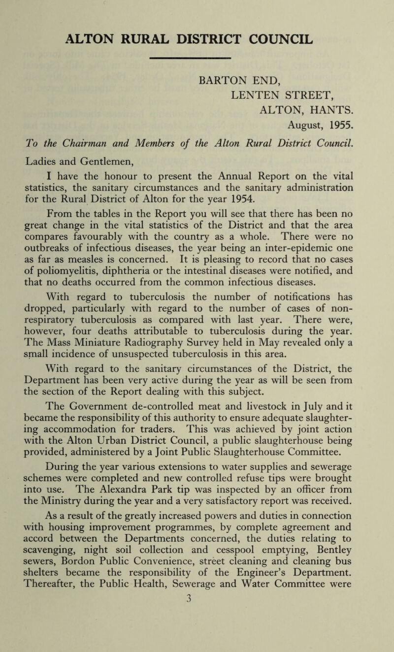ALTON RURAL DISTRICT COUNCIL BARTON END, LENTEN STREET, ALTON, HANTS. August, 1955. To the Chairman and Members of the Alton Rural District Council. Ladies and Gentlemen, I have the honour to present the Annual Report on the vital statistics, the sanitary circumstances and the sanitary administration for the Rural District of Alton for the year 1954. From the tables in the Report you will see that there has been no great change in the vital statistics of the District and that the area compares favourably with the country as a whole. There were no outbreaks of infectious diseases, the year being an inter-epidemic one as far as measles is concerned. It is pleasing to record that no cases of poliomyelitis, diphtheria or the intestinal diseases were notified, and that no deaths occurred from the common infectious diseases. With regard to tuberculosis the number of notifications has dropped, particularly with regard to the number of cases of non- respiratory tuberculosis as compared with last year. There were, however, four deaths attributable to tuberculosis during the year. The Mass Miniature Radiography Survey held in May revealed only a small incidence of unsuspected tuberculosis in this area. With regard to the sanitary circumstances of the District, the Department has been very active during the year as will be seen from the section of the Report dealing with this subject. The Government de-controlled meat and livestock in July and it became the responsibility of this authority to ensure adequate slaughter- ing accommodation for traders. This was achieved by joint action with the Alton Urban District Council, a public slaughterhouse being provided, administered by a Joint Public Slaughterhouse Committee. During the year various extensions to water supplies and sewerage schemes were completed and new controlled refuse tips were brought into use. The Alexandra Park tip was inspected by an officer from the Ministry during the year and a very satisfactory report was received. As a result of the greatly increased powers and duties in connection with housing improvement programmes, by complete agreement and accord between the Departments concerned, the duties relating to scavenging, night soil collection and cesspool emptying, Bentley sewers, Bordon Public Convenience, street cleaning and cleaning bus shelters became the responsibility of the Engineer’s Department. Thereafter, the Public Health, Sewerage and Water Committee were