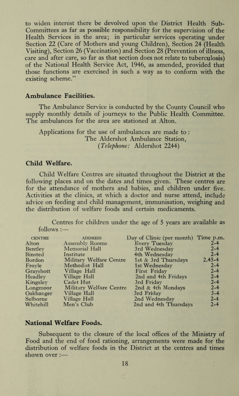 to widen interest there be devolved upon the District Health Sub- Committees as far as possible responsibility for the supervision of the Health Services in the area; in particular services operating under Section 22 (Care of Mothers and young Children), Section 24 (Health Visiting), Section 26 (Vaccination) and Section 28 (Prevention of illness, care and after care, so far as that section does not relate to tuberculosis) of the National Health Service Act, 1946, as amended, provided that those functions are exercised in such a way as to conform with the existing scheme.” Ambulance Facilities. The Ambulance Service is conducted by the County Council who supply monthly details of journeys to the Public Health Committee. The ambulances for the area are stationed at Alton. Applications for the use of ambulances are made to : The Aldershot Ambulance Station, (Telephone: Aldershot 2244) Child Welfare. Child Welfare Centres are situated throughout the District at the following places and on the dates and times given. These centres are for the attendance of mothers and babies, and children under five. Activities at the clinics, at which a doctor and nurse attend, include advice on feeding and child management, immunisation, weighing and the distribution of welfare foods and certain medicaments. Centres for children under the age of 5 years are available as follows :— centre address Day of Clinic (per month) Time p.m. Alton Assembly Rooms Every Tuesday 2-4 Bentley Memorial Hall 3rd Wednesday 2-4 Binsted Institute 4th Wednesday 2-4 Bordon Military Welfare Centre 1st & 3rd Thursdays 2.45-4 Froyle Methodist Hall 1st Wednesday 2-4 Grayshott Village Hall First Friday 2-4 Headley Village Hall 2nd and 4th Fridays 2-4 Kingsley Cadet Hut 3rd Friday 2-4 Longmoor Military Welfare Centre 2nd & 4th Mondays 2-4 Oakhanger Village Hall 3rd Friday 3-4 Selborne Village Hall Men’s Club 2nd Wednesday 2-4 Whitehill 2nd and 4th Thursdays 2-4 National Welfare Foods. Subsequent to the closure of the local offices of the Ministry of Food and the end of food rationing, arrangements were made for the distribution of welfare foods in the District at the centres and times shown over :—