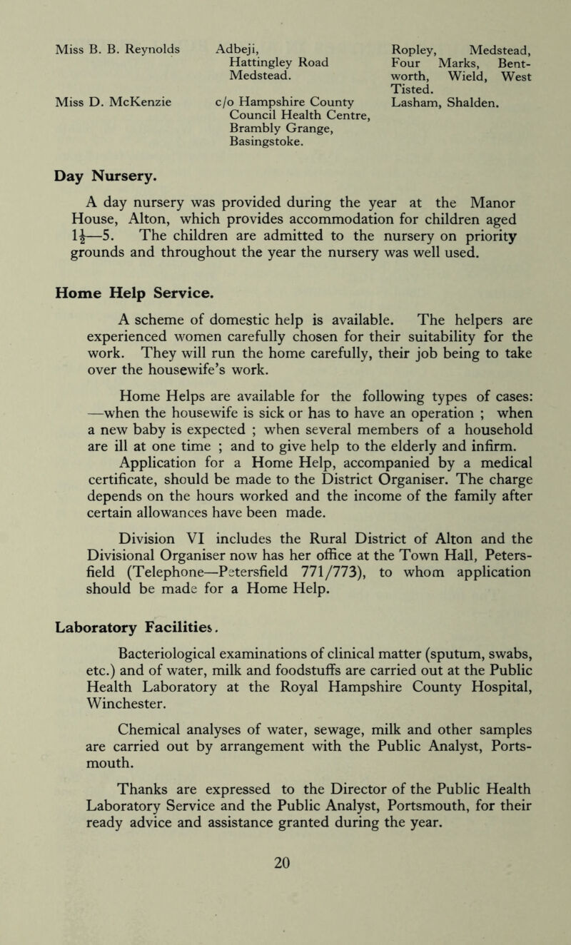 Miss B. B. Reynolds Adbeji, Ropley, Medstead, Four Marks, Bent- worth, Wield, West Tisted. Hattingley Road Medstead. Miss D. McKenzie c/o Hampshire County Lasham, Shalden. Council Health Centre, Brambly Grange, Basingstoke. Day Nursery. A day nursery was provided during the year at the Manor House, Alton, which provides accommodation for children aged 1^—5. The children are admitted to the nursery on priority grounds and throughout the year the nursery was well used. Home Help Service. A scheme of domestic help is available. The helpers are experienced women carefully chosen for their suitability for the work. They will run the home carefully, their job being to take over the housewife’s work. Home Helps are available for the following types of cases: —when the housewife is sick or has to have an operation ; when a new baby is expected ; when several members of a household are ill at one time ; and to give help to the elderly and infirm. Application for a Home Help, accompanied by a medical certificate, should be made to the District Organiser. The charge depends on the hours worked and the income of the family after certain allowances have been made. Division VI includes the Rural District of Alton and the Divisional Organiser now has her office at the Town Hall, Peters- field (Telephone—Petersfield 771/773), to whom application should be made for a Home Help. Laboratory Facilities. Bacteriological examinations of clinical matter (sputum, swabs, etc.) and of water, milk and foodstuffs are carried out at the Public Health Laboratory at the Royal Hampshire County Hospital, Winchester. Chemical analyses of water, sewage, milk and other samples are carried out by arrangement with the Public Analyst, Ports- mouth. Thanks are expressed to the Director of the Public Health Laboratory Service and the Public Analyst, Portsmouth, for their ready advice and assistance granted during the year.