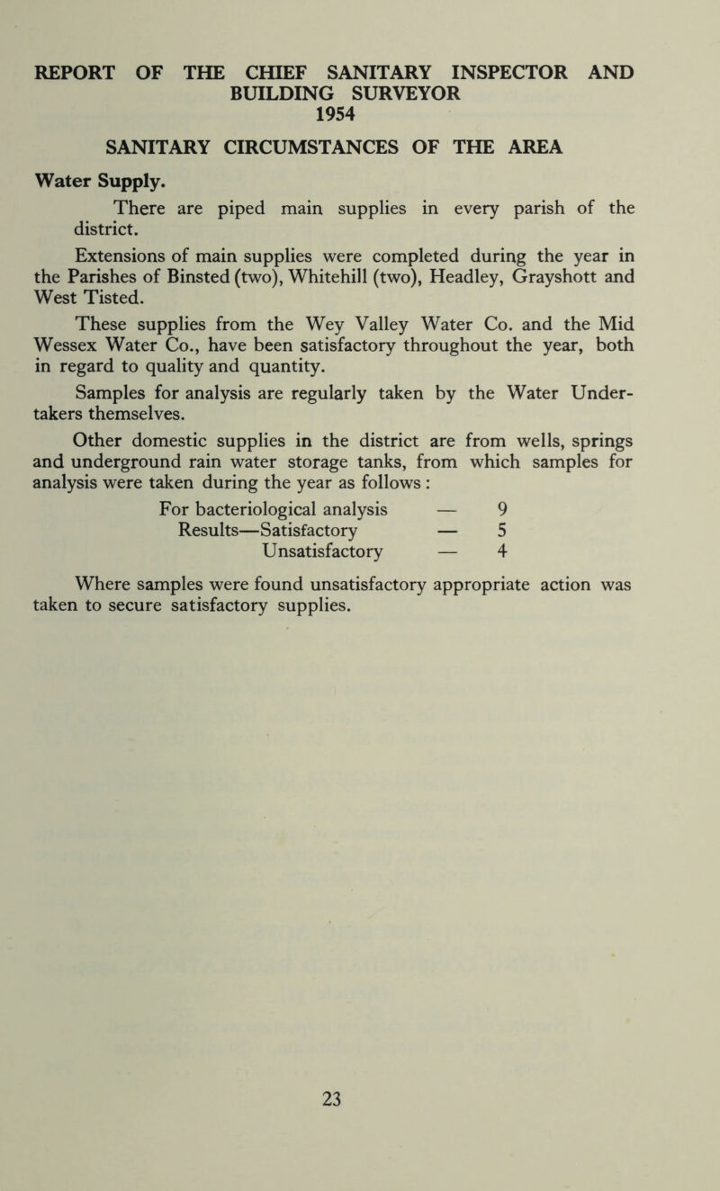 REPORT OF THE CHIEF SANITARY INSPECTOR AND BUILDING SURVEYOR 1954 SANITARY CIRCUMSTANCES OF THE AREA Water Supply. There are piped main supplies in every parish of the district. Extensions of main supplies were completed during the year in the Parishes of Binsted (two), Whitehill (two), Headley, Grayshott and West Tisted. These supplies from the Wey Valley Water Co. and the Mid Wessex Water Co., have been satisfactory throughout the year, both in regard to quality and quantity. Samples for analysis are regularly taken by the Water Under- takers themselves. Other domestic supplies in the district are from wells, springs and underground rain water storage tanks, from which samples for analysis were taken during the year as follows : For bacteriological analysis — 9 Results—Satisfactory — 5 Unsatisfactory — 4 Where samples were found unsatisfactory appropriate action was taken to secure satisfactory supplies.