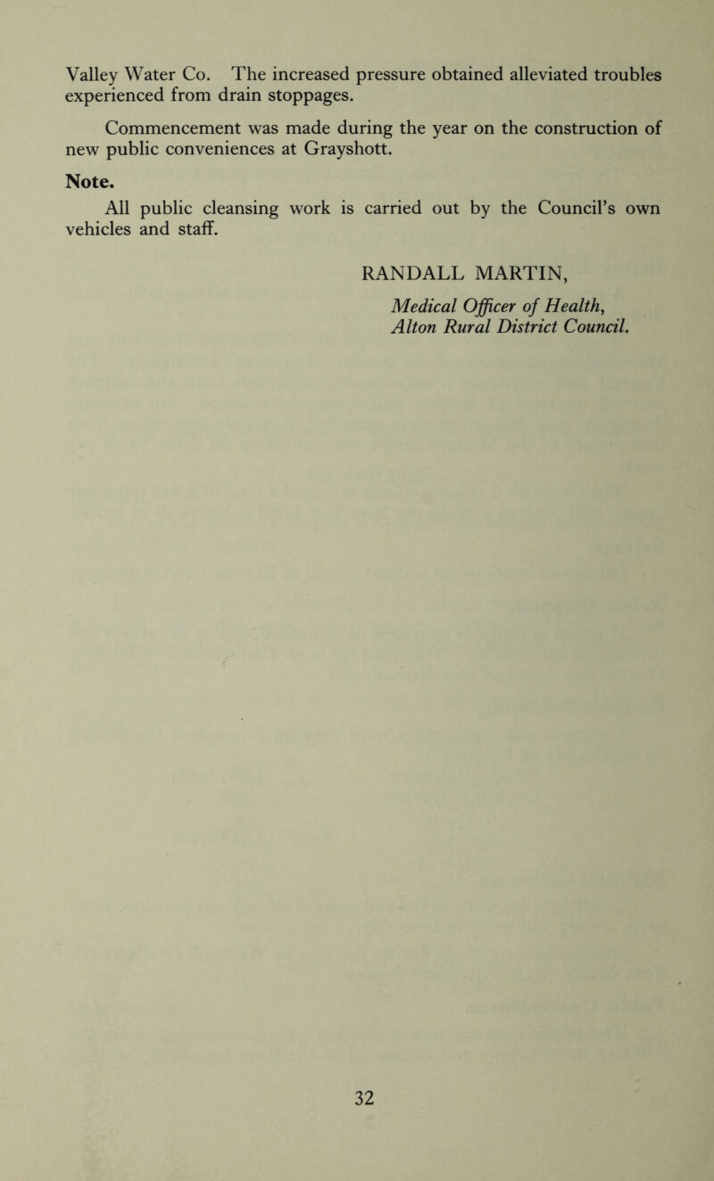 Valley Water Co. The increased pressure obtained alleviated troubles experienced from drain stoppages. Commencement was made during the year on the construction of new public conveniences at Grayshott. Note. All public cleansing work is carried out by the Council’s own vehicles and staff. RANDALL MARTIN, Medical Officer of Health, Alton Rural District Council.