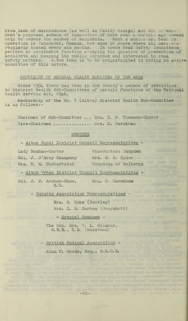 from lack of maintenance (as well as faulty design) and the ; err. ment?s proposed scheme of inspection of cars over a'certain age :hould help to reduce the number of accidents. Such a scheme has been in operation in Vancouver, Canada, for some 20 years where all cars are regularly tested every six months. In towns Road Safety Committees perform an invaluable function studying the question of prevention of accidents and keeping the public informed and interested in road safety matters. Alton town is to be congratulated in having an active committee of this nature. PROVISION OF GENERAL HEALTH SERVICES OF THE AREA Since 1954 there has been in the County a scheme of devolution to District Health Sub-Committees of certain functions of the National Health Service Act, 1946. Membership of the No. 7 (Alton) District Health Sub-Committee is as follows Chairman of Sub-Committee ... Mrs. C. P. Thomson-Glover Vice-Chairman ............... Mrs. C. Harckham MEMBERS  Alton Rural District Council Representatives - Lady Bonham-Carter Viscountess Hampden Col. J. D?Arcy Chanrpney Mrs. N. S. Ryder Mrs. H. M. Cumberbatch Countess of Selborne - Alton Urban District Council Representatives - Col. J. P. Archer-Shee, Mrs. C. Harckham M. C. - Nursing Association Representatives - Mrs. G. Coke (Bentley) Mrs. I. M. Durham (Grayshott) - Special Nominee - The Hon. Mrs. V. L. Gilmpur, 0. Bo E« , T. D. (Medstead) - British Medical Association - Alan P. Goode, Esq., P. R. C. S. -12