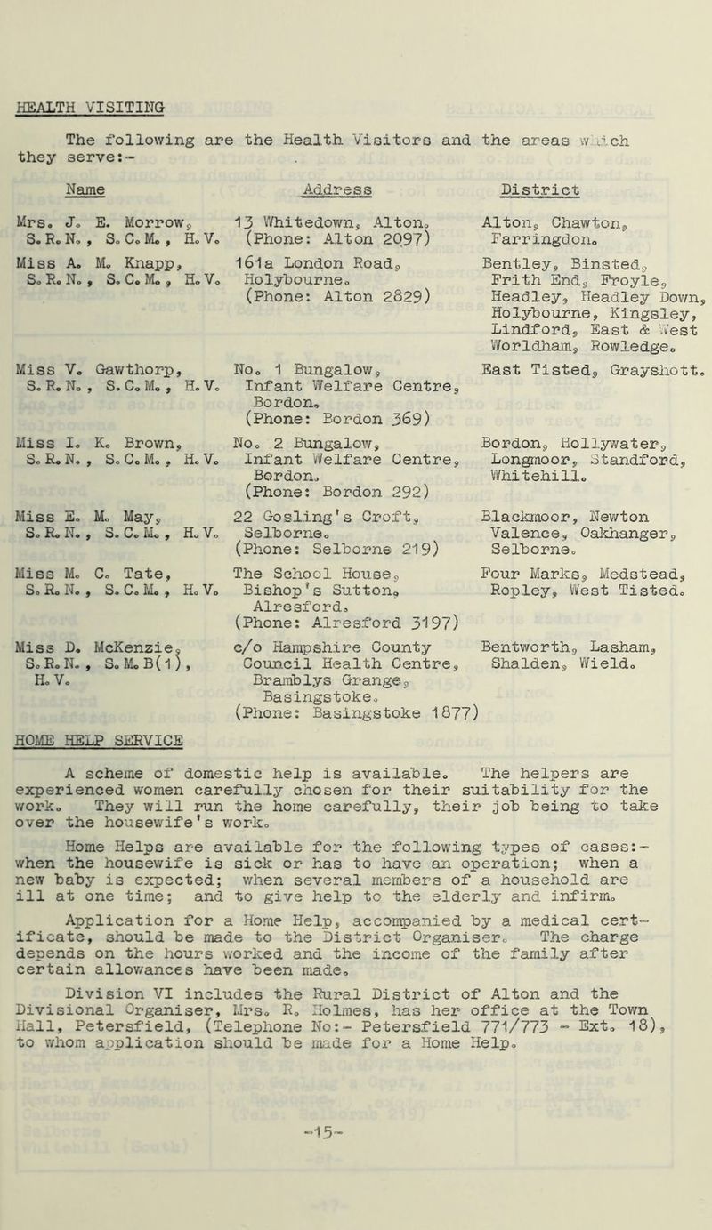 HEALTH VISITING The following are the Health Visitors and the areas w ach they serve:- Name Address District Mrs. Jo E. Morrowp So Ro No , So Co Mo y Ho Vo Miss A. M„ Knapp, So Ro No , S. Co Mo , Ho Vo Miss Vo Gawthorp, S. R. No , S. Co M. , H. Vo Miss Io K0 Brown, So Ro N. , So Co Mo , Ho Vo Miss Eo Mo May, So Ro N. , 3. Co Mo , Ho Vo 13 Whitedown, Alton0 (Phone: Alton 2Q97) 161 a London Road, Holybourneo (Phone: Alton 2829) No® 1 Bungalow, Infant Welfare Centre, Bordon* (Phone: Bordon 389) NOo 2 Bungalow, Infant Welfare Centre, Bordon,, (Phone: Bordon 292) 22 Gosling's Croft, Selhorneo (Phone: Selhorne 219) Alton, Chawton, Farringdcn0 Bentley, Binsted, Frith End, Froyie, Headley, Headley Down, Holybourne, Kingsley, Lindford, East & West Worldham, Rowledgeo East Tisted, Grayshotto Bordon, Holiywater, Longmoor, Standford, Whitehillo Blackmoor, Newton Valence, Oaldianger, Selhorneo Miss Mo Co Tate, So Ro No , So Co Mo y Ho Vo Miss D. McKenzie, S0R0N0, So Mo B (1 ) , Ho Vo The School House, Bishop*s Sutton, Alresfordo (Phone: Alresford 3197) Four Marks, Medstead, Ropley, West Tistedo c/o Hampshire County Bentworth, Lasharn, Council Health Centre, Shalden, Wieldo Bramblys Grange, Basingstokeo (Phone: Basingstoke 1877) HOME HELP SERVICE A scheme of domestic help is availahleo The helpers are experienced women carefully chosen for their suitability for the worko They will run the home carefully, their job being to take over the housewife’s worko Home Helps are available for the following types of cases:- when the housewife is sick or has to have an operation; when a new baby is expected; when several members of a household are ill at one time; and to give help to the elderly and infirmo Application for a Home Help, accompanied by a medical cert- ificate, should be made to the District Organiser., The charge depends on the hours worked and the income of the family after certain allowances have been made,. Division VI includes the Rural District of Alton and the Divisional Organiser, I.Irs0 R» Holmes, has her office at the Tov/n Hall, Petersfield, (Telephone No:- Petersfield 771/773 - Ext, 18) to whom application should be made for a Home Help0 ■15-