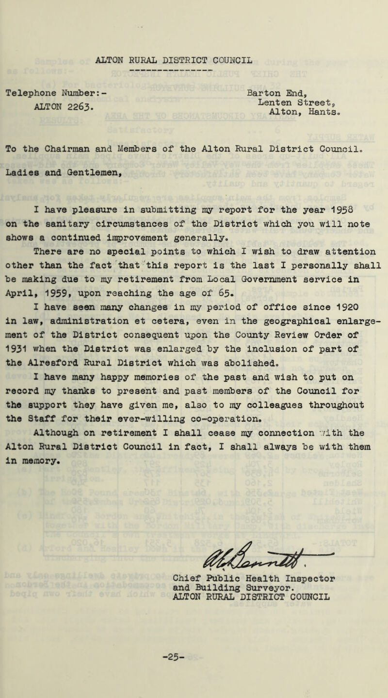 ALTON RURAL DISTRICT COUNCIL Telephone Number: ALTON 2263. Barton End, Lenten Street, Alton, HantSo To the Chairman and Members of the Alton Rural District Councilo Ladies and Gentlemen, I have pleasure in submitting ray report for the year 1956 on the sanitary circumstances of the District which you will note shows a continued improvement generally., There are no special points to which I wish to draw attention other than the fact that this report is the last I personally shall be making due to my retirement from Local Government service in April, 19591 upon reaching the age of 65. I have seen many changes in my period of office since 1920 in law, administration et cetera, even in the geographical enlarge- ment of the District consequent upon the County Review Order of 1931 when the District was enlarged by the inclusion of part of the Alresford Rural District which was abolishedo I have many happy memories of the past and wish to put on record my thanks to present and past members of the Council for the support they have given me, also to my colleagues throughout the Staff for their ever-willing co-operation* Although on retirement I shall cease my connection v/ith the Alton Rural District Council in fact, I shall always be with them in memory. Chief Public Health Inspector and Building Surveyor. ALTON RURAL DISTRICT COUNCIL -25-