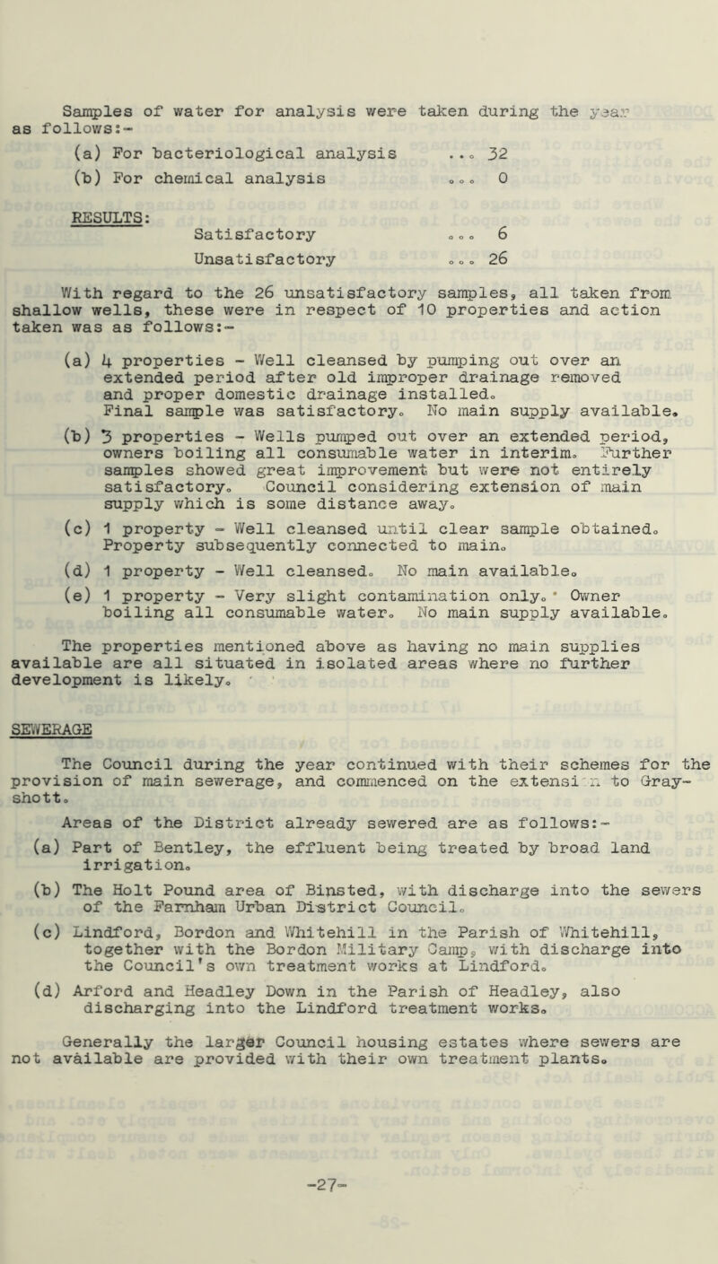 Samples of water for analysis were taken during the year as follows:- (a) For bacteriological analysis ... 32 (t>) For chemical analysis *** 0 RESULTS: Satisfactory *** 6 Unsatisfactory *** 26 With regard to the 26 unsatisfactory samples, all taken from shallow wells, these were in respect of 10 properties and action taken was as follows:- (a) 4 properties - Well cleansed by pumping out over an extended period after old improper drainage removed and proper domestic drainage installed* Final sample was satisfactory.. Wo main supply available, (b) 3 properties - Wells pumped out over an extended period, owners boiling all consumable water in interim* Further samples showed great improvement but were not entirely satisfactory* Council considering extension of main supply which is some distance away* (c) 1 property - Well cleansed until clear sample obtained* Property subsequently connected to main* (d) 1 property - Well cleansed* No main available, (e) 1 property - Very slight contamination only*• Owner boiling all consumable water* No main supply available* The properties mentioned above as having no main supplies available are all situated in isolated areas where no further development is likely* * SEWERAGE The Council during the year continued with their schemes for the provision of main sewerage, and commenced on the extensi n to Gray™ sho 11 * Areas of the District already sewered are as follows:- (a) Part of Bentley, the effluent being treated by broad land irrigation* (b) The Holt Pound area of Binsted, with discharge into the sewers of the Famham Urban District Council* (c) Lindford, Bordon and Whitehill in the Parish of VVhitehill, together with the Bordon Military Camp, with discharge into the Council's own treatment works at Lindford* (d) Arford and Headley Down in the Parish of Headley, also discharging into the Lindford treatment works* Generally the larger Council housing estates where sewers are not available are provided with their own treatment plants. -27-