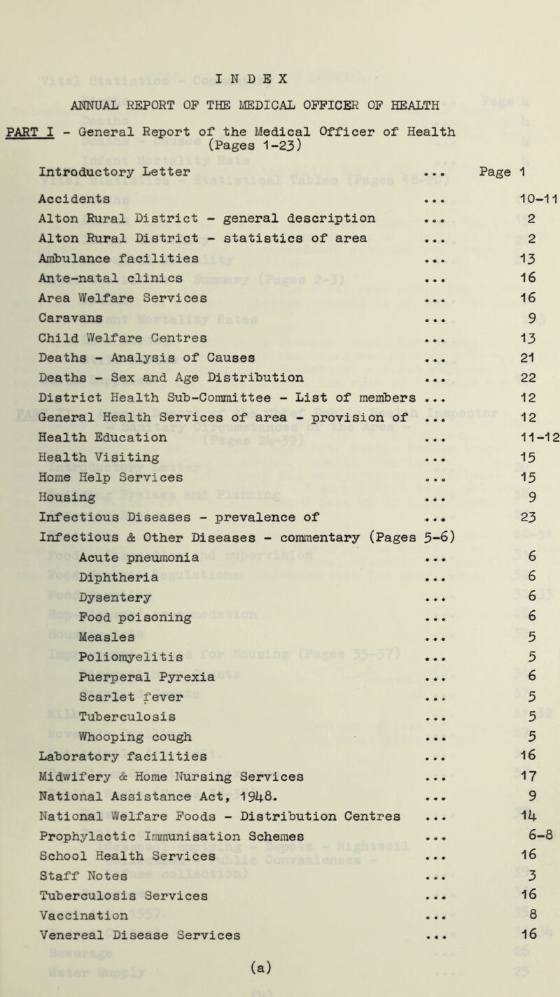 INDEX ANNUAL REPORT OP THE MEDICAL OFFICER OF HEALTH PART I - General Report of the Medical Officer of Health (Pages 1-23) Introductory Letter ... Page 1 Accidents ... 10-11 Alton Rural District - general description ... 2 Alton Rural District - statistics of area ... 2 Ambulance facilities ... 13 Ante-natal clinics ... 16 Area Welfare Services ... 16 Caravans ... 9 Child Welfare Centres ... 13 Deaths - Analysis of Causes ... 21 Deaths - Sex and Age Distribution ... 22 District Health Sub-Committee - List of members ... 12 General Health Services of area - provision of 12 Health Education ... 11-12 Health Visiting ... 15 Home Help Services ... 15 Housing ... 9 Infectious Diseases - prevalence of ... 23 Infectious & Other Diseases - commentary (Pages 5-6) Acute pneumonia ... 6 Diphtheria ... 6 Dysentery ... 6 Food poisoning ... 6 Measles ... 5 Poliomyelitis ... 5 Puerperal Pyrexia ... 6 Scarlet fever ... 5 Tuberculosis ... 5 Whooping cough ... 5 Laboratory facilities ... 16 Midwifery & Home Nursing Services ... 17 National Assistance Act, 1948. ... 9 National Welfare Foods - Distribution Centres ... 14 Prophylactic Immunisation Schemes ... 6-8 School Health Services ... 16 Staff Notes ... 3 Tuberculosis Services ... 16 Vaccination ... 8 Venereal Disease Services ... 16 (a)