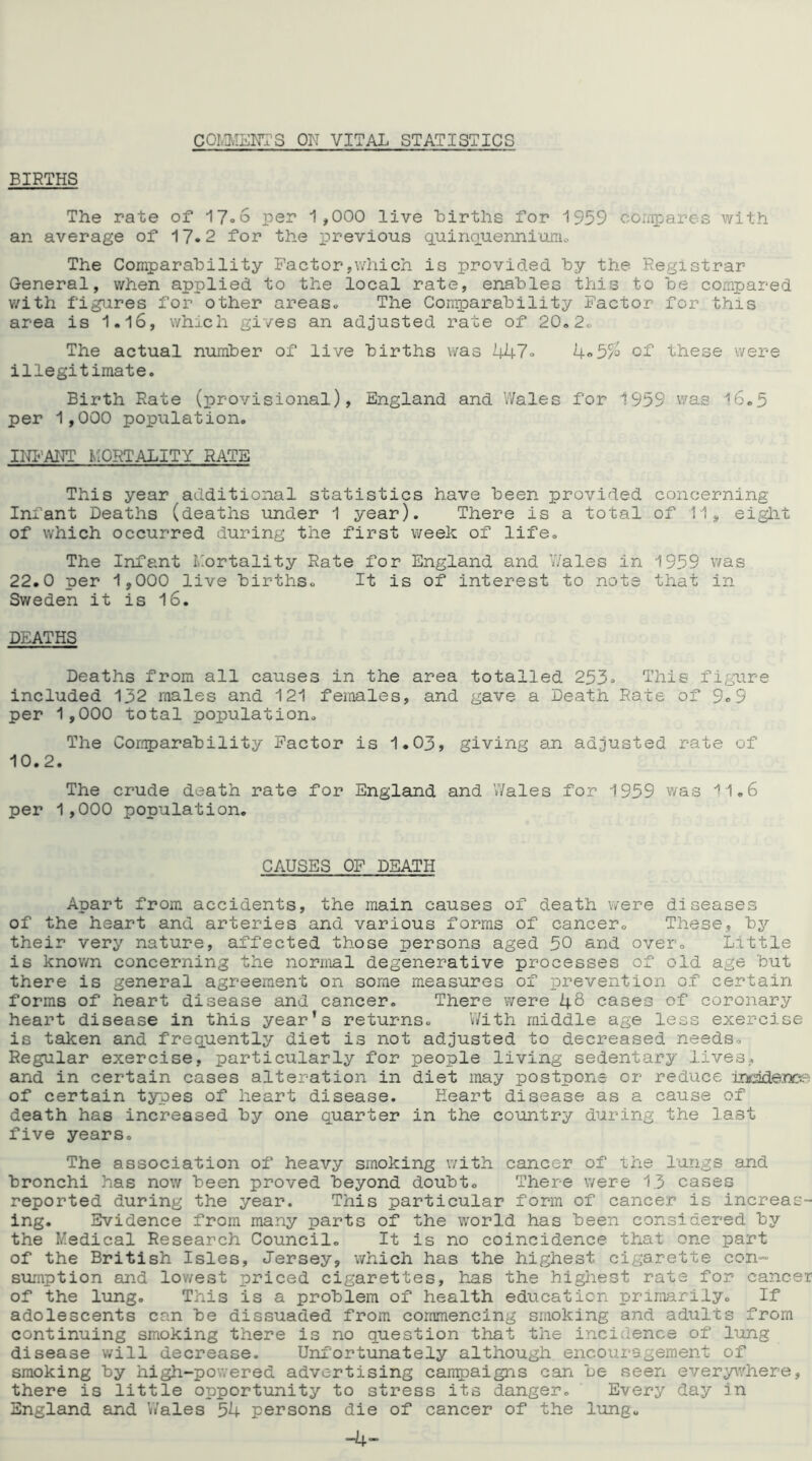 COMMENTS OK VITAL STATISTICS BIRTHS The rate of 17=6 per 1 ,000 live births for 1959 compares with an average of 17*2 for the previous quinquennium,:. The Comparability Factor,which is provided by the Registrar General, when applied to the local rate, enables this to be compared with figures for other areas. The Comparability Factor for this area is 1.16, which gives an adjusted rate of 20,2. The actual number of live births was 447. of these were illegitimate. Birth Rate (provisional), England and Wales for 1959 was 16.5 per 1,000 population. INFANT MORTALITY RATE This year additional statistics have been provided concerning Infant Deaths (deaths under 1 year). There is a total of 11, eight of which occurred during the first week of life. The Infant Mortality Rate for England and Wales in 1959 was 22.0 per 1,000 live births. It is of interest to note that in Sweden it is 16. DEATHS Deaths from all causes in the area totalled 253. This figure included 132 males and 121 females, and gave a Death Rate of 9.9 per 1,000 total population. The Comparability Factor is 1.03, giving an adjusted rate of 10.2. The crude death rate for England and Wales for 1959 was 11.6 per 1,000 population. CAUSES OF DEATH Apart from accidents, the main causes of death were diseases of the heart and arteries and various forms of cancer. These, by their very nature, affected those persons aged 50 and over. Little is knov/n concerning the normal degenerative processes of old age but there is general agreement on some measures of prevention of certain forms of heart disease and cancer. There were 46 cases of coronary heart disease in this year’s returns. With middle age less exercise is taken and frequently diet is not adjusted to decreased needs. Regular exercise, particularly for people living sedentary lives, and in certain cases alteration in diet may postpone or reduce inddenoe of certain types of heart disease. Heart disease as a cause of death has increased by one quarter in the country during the last five years. The association of heavy smoking with cancer of the lungs and bronchi has now been proved beyond doubt. There were 13 cases reported during the year. This particular form of cancer is increas- ing. Evidence from many parts of the world has been considered by the Medical Research Council. It is no coincidence that one part of the British Isles, Jersey, which has the highest cigarette con- sumption and lowest priced cigarettes, has the highest rate for cancer of the lung. This is a problem of health education primarily. If adolescents can be dissuaded from commencing smoking and adults from continuing smoking there is no question that the incidence of lung disease will decrease. Unfortunately although encouragement of smoking by high-powered advertising campaigns can be seen everywhere, there is little opportunity to stress its danger. Every day in England and Wales 54 persons die of cancer of the lung. -4-