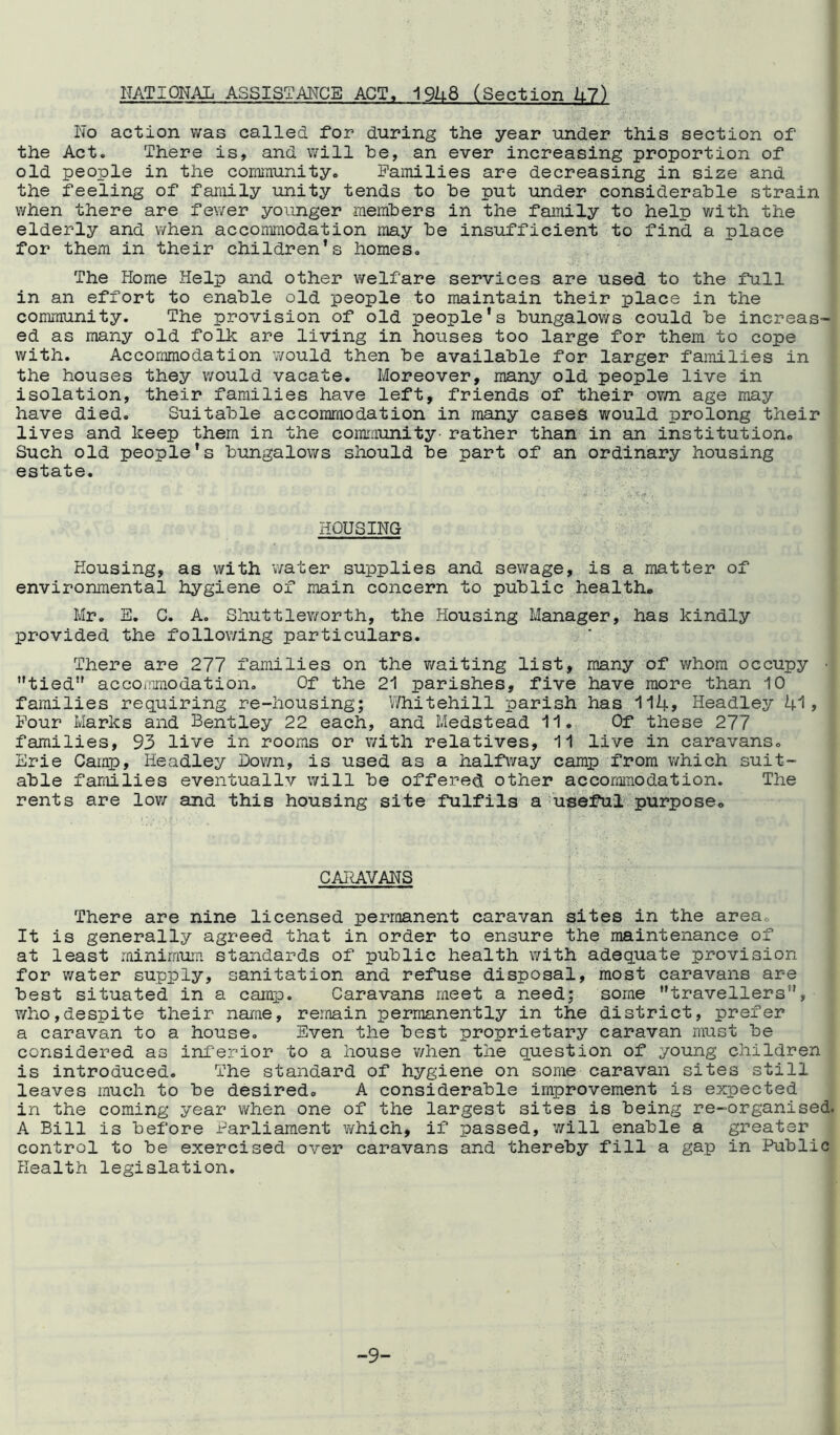 NATIONAL ASSISTANCE ACT, 1948 (Section 47) No action was called for during the year under this section of the Act. There is, and will he, an ever increasing proportion of old people in the community. Families are decreasing in size and the feeling of family unity tends to he put under considerable strain when there are fewer younger members in the family to help with the elderly and when accommodation may he insufficient to find a place for them in their children’s homes. The Home Help and other welfare services are used to the full in an effort to enable old people to maintain their place in the community. The provision of old people’s bungalows could he increas- ed as many old folk are living in houses too large for them to cope with. Accommodation would then be available for larger families in the houses they would vacate. Moreover, many old people live in isolation, their families have left, friends of their own age may have died. Suitable accommodation in many cases would prolong their lives and keep them in the community- rather than in an institution. Such old people's bungalows should be part of an ordinary housing estate. HOUSING Housing, as with water supplies and sewage, is a matter of environmental hygiene of main concern to public health. Mr. E. C. A. Shuttleworth, the Housing Manager, has kindly provided the following particulars. There are 277 families on the waiting list, many of whom occupy ’’tied” accommodation. Of the 21 parishes, five have more than 10 families requiring re-housing; Whitehill parish has 114> Headley 41» Four Marks and Bentley 22 each, and Medstead 11. Of these 277 families, 93 live in rooms or with relatives, 11 live in caravans. Erie Camp, Headley Down, is used as a halfway camp from v/hich suit- able families eventuallv will be offered other accommodation. The rents are low and this housing site fulfils a useful purpose. CARAVANS There are nine licensed permanent caravan sites in the area. It is generally agreed that in order to ensure the maintenance of at least minimum standards of public health with adequate provision for water supply, sanitation and refuse disposal, most caravans are best situated in a camp. Caravans meet a need; some ’’travellers’1’, who,despite their name, remain permanently in the district, prefer a caravan to a house. Even the best proprietary caravan must be considered as inferior to a house when the question of young children is introduced. The standard of hygiene on some caravan sites still leaves much to be desired. A considerable improvement is expected in the coming year when one of the largest sites is being re-organised. A Bill is before Parliament which, if passed, will enable a greater control to be exercised over caravans and thereby fill a gap in Public Health legislation. -9-