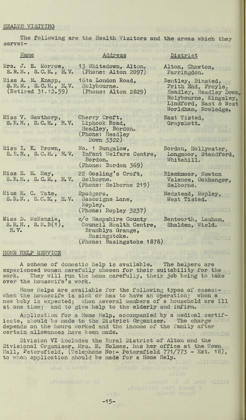 HEALTH VISITING The following are the Health Visitors and the areas which they serve:- Name Mrs. J. E. Morrow, S. Re N. , S. C. M. , H. V. Miss A. M« Knapp, S. R. N. , S. C. M. , H. V. (Retired 31.12.39) Miss V. Gawthorp, Sa R. N. , S. C. M. , H. V. Miss I. K. Brown, S. R. N. , Se Co Mo , H. V. Miss E. M. May, S. R. N. , S. C. M. , H. V. Miss M. C. Tate, S.R. N. , S. C 0 Mo , H. V. Miss D. McKenzie. S.R. N. , S. M. B (1 ) 9 H. V. HOME HELP SERVICE Address 13 V/hitedown, Alton. (Phone: Alton 209?) Ibla London Road, Holybourne. (Phone: Alton 2829) No. 1 Bungalow, Infant Welfare Centre, Bordon. (Phone: Bordon 369) 22 Gosling’s Croft, Selhorne. (Phone: Selhorne 219) District Alton, Chawton, Parringdon. Bentley, Binsted, Frith End, Froyle9 Headley, Headley Down, Holybourne, Kingsley, Lindford, East & West Worldham, Row!edge. East Tisted, Grayshott. Bordon, Ilollywater 9 Longmoor, Standford, Whitehillo Blackmoor, Newton Valence, Oakhanger, Selhorne. Spadgers, Gascoigne Lane, Ropley. (Phone: Ropley 3237) c/o Hampshire County Council Health Centre, Bramhlys Grange, Basingstoke. (Phone: Basingstoke 1878) Medstead, Ropleys West Tisted. Bentworth, Lasham, Shalden, Wield. Cherry Croft, Liphook Road, Headley, Bordon. (Phone: Headley Down 3322) A scheme of domestic help is available. The helpers are experienced women carefully chosen for their suitability for the work. They will run the home carefully, their job being to take over the housewife's work. Home Helps are available for the following types of cases:- when the housewife is sick or has to have an operation; when a new baby is expected; when several members of a household are ill at one time; and to give help to the elderly and infirm. Application for a Home Help, accompanied by a medical certif- icate, should be made to the District Organiser. The charge depends on the hours worked and the income of the family after certain allowances have been made. Division VI includes the Rural District of Alton and the Divisional Organiser, Mrs. R. Holmes, has her office at the Town Hall, Petersfield, (Telephone No:- Petersfield 771/773 - Ext. 18), to whom application should be made for a Home Help. -15-