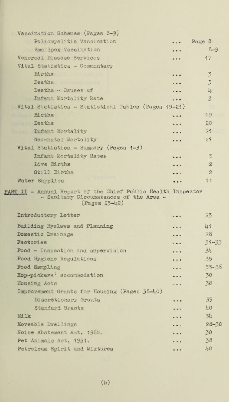Vaccination Schemes (Pages 3-9) Poliomyelitis Vaccination Smallpox Vaccination Venereal Disease Services Vital Statistics - Commentary Births Deaths Deaths •• Causes of* Infant Mortality Hate Vital Statistics -* Statistical Tables (Pages 19-21) Births Deaths Infant Mortality Neo-natal Mortality ... Vital Statistics - Summary (Pages 1-3) Infant Mortality Rates Live Births ... Still Births ... Water Supplies . <>. Page £ 3-9 •> -y 4 1? 20 21 21 •£ 2 11 PART II - Annual Report of the Chief Public Health. Inspector - Sanitary Circumstances of the Area - (Pages 25-42) Introductory Letter 25 Building Byelaws and Planning Domestic Drainage Factories Food - Inspection and supervision Food Hygiene Regulations Food Sampling Hop-pickers' accommodation Housing Acte Improvement Grants for Housing (Pages 38-40) Discretionary Grants S t andard Grant s Milk Moveable Dwellings Noise Abatement Act, 196c. Pet Animals Act, 1951. Petroleum Spirit and Mixtures ! . Jr 4 j 28 34 33 35 30 38 40 34 23-30 30 38 40