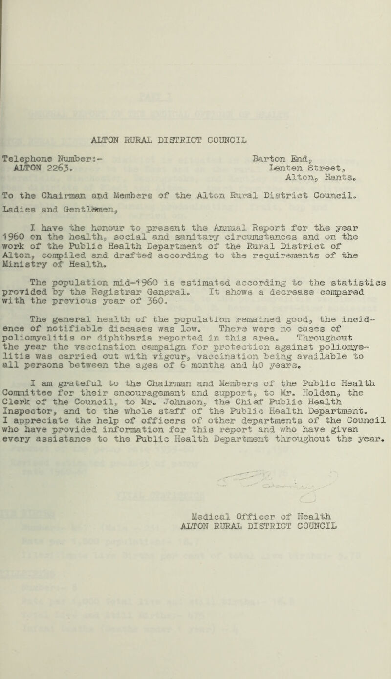 ALTON RURAL DISTRICT COUNCIL Barton End* Lenten Street* Alt on * Rant So To the Chairman and Members of the Alton Rural District Council. Ladies and Gentlemen,, I have the honour to present the Annual Report for the year I960 on the healthy social and sanitary circumstances and on the work of the Public Health Department of the Rural District of Alton,, compiled and drafted according to the requirements of the Ministry of Health. The population mid-1960 is estimated according to the statistics provided by the Registrar General. It shows a decrease compared with the previous year of 360. The general health of the population remained good,, the incid- ence of notifiable diseases was low. There were no cases of poliomyelitis or diphtheria reported in this area. Throughout the year the vaccination campaign for protection against poliomye- litis v/as carried out with vigour* vaccination being available to all persons between the ages of 6 months and ipO years. I am grateful to the Chairman and Members of the Public Health Committee for their encouragement and support* to Mr. Holden* the Clerk of the Council* to Mr. Johnson* the Chief Public Health Inspector* and to the whole staff of the Public Health Department. I appreciate the help of officers of other departments of the Council who have provided information for this report and who have given every assistance to the Public Health Department throughout the year. Telephone Numbers- ALTON 2263. Medical Officer of Health ALTON RURAL DISTRICT COUNCIL