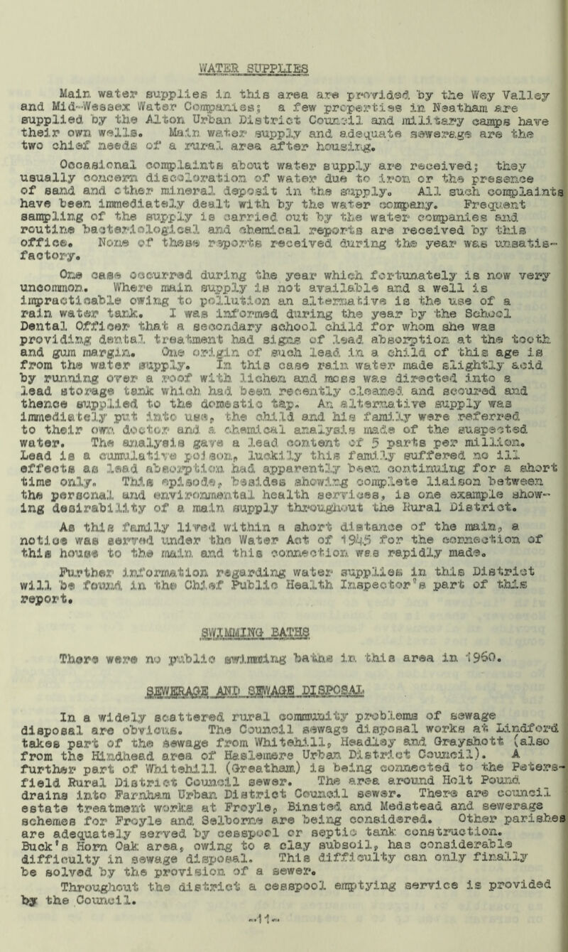 WATER SUPPLIES Main water supplies in this area are provided by the Wey Valley and Mid-Wessex Water Conpanies; a .few properties in Neat ham are supplied, by the Alton Urban District Council and military camps have their own wells,, Main water supply and adequate sewerage are the two chief need© of a rural area after housing. Occasional complaint© about water supply are received; they usually concern discoloration of water due to iron or the presence of sand and other mineral deposit in the supply. All such complaints have been immediately dealt with by the water company. Frequent sampling of the supply is carried out by the water companies and routine bacteriological and chemical reports are received by this office. None of these reports received during the year was unsatis- factory. One case occurred during the year which fortunately is now very uncommon. Where main supply is not available and a well is impracticable owing to pollution an alternative is the use of a rain water tank. I was informed during the year by the School Dental Officer that a secondary school child for whom she was providing dental treatment’ had signs of lead absorption at the tooth and gum margin. One origin of such lead in a child of this age is from the water supply. In this case rain water made slightly acid by running over a mot with lichen and moss was directed into a lead storage tank which had been recently cleaned and scoured and thence supplied to the domestic tap. An alternative supply was immediately put into use, the child and Ms family were referred to their own doctor and a chemical analysis mad® of the suspected water. The analysis gave a lead content of 5 parts per million. Lead is a cumulative po3aonp luckily this family suffered no ill effects a® lead absorption had apparently been continuing for a short time only. This episode? besides showing complete liaison between the personal and environmental health services, is one example show- ing desirability of a main supply throughout the Rural District. As this family lived within a short distance of the main, a notice was served under the Water Act of 1945 for the connection of this house to the main and this connection was rapidly made. Further information regarding water supplier in this District will be found in the Chief Public Health Inspector© part of this report. There were no public swimming baths in this area in i960. In a widely scattered rural community problems of sewage disposal arc obvious. The Council sewage disposal work© at Lindford takes part of the Sewage from WhitehallP Headley and Orayshott (also from the RLndhead area, of Haslemere Urban District Council). A further part of WMtehilX (Greatham) la being connected to the Peters- field Rural District Council sewer. The area around Holt Pound drains into Farnham Urban District Council sewer. There are council estate treatment works at Froylep Binsted and Medstead and sewerage schemes for Froyle and 3albome are being considered. Other parishes are adequately served by cesspool or septic tank construction. Buck’s Horn Oak area* owing to a clay subsoilp has considerable difficulty in sewage disposal. This difficulty can only finally be solved by the provision of a sewer. Throughout the district a cesspool emptying service is provided by the Council#