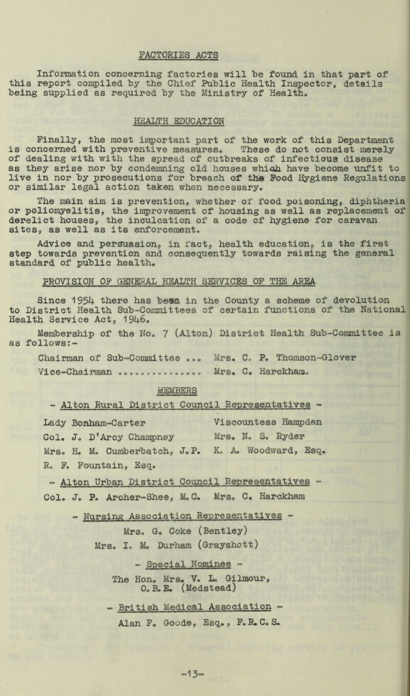 FACTORIES ACTS Information concerning factories will be found in that part of this report compiled by the Chief Public Health Inspector, details being supplied as required by the Ministry of Health.,, HEALTH EDUCATION Finally, the most important part of the work of this Department is concerned with preventive measures. These do not consist merely of dealing with with the spread of outbreaks of infectious disease as they arise nor by condemning old houses which, have become unfit to live in nor by prosecutions for breach of the Food Hygiene Regulations or similar legal action taken when necessary,. The main aim is prevention, whether of food poisoning, diphtheria or poliomyelitis, the improvement of housing as well as replacement of derelict houses, the inculcation of a code of hygiene for caravan sites, as well as its enforcement. Advice and persuasion, in fact, health education, is the first step towards prevention and consequently towards raising the general standard of public health* PROVISION OF GENERAL HEALTH SERVICES OF THE AREA Since 1954 there has be$n in the County a scheme of devolution to District Health Sub-Committees of certain functions of the National Health Service Act, 1946° Membership of the No. 7 (Alton) District Health Sub-Committee is as followss- Chairman of Sub-Committee „„ „ Mrs. C. P. Thomson-Glover Vice-Chairman .............. „ Mrs. C. Harekham. MEMBERS - Alton Rural District Council Representatives - Lady Bonham-Carter Viscountess Hampden Col. J. D*Arcy Chanrpney Mrs. N. S. Ryder Mrs. H. M. Cumberbatch, J. P. K. A. Woodward, Esq. R. F. Fountain, Esq. - Alton Urban District Council Representatives - Col. J. P. Areher-Shee, M. C. Mrs. C. Harekham “ Nursing Association Representatives - Mrs. Go Coke (Bentley) Mrs. I. Mo Durham (Grayshott) - Special Nominee - The Hon. Mrs. Vo L. Gilmour, OoB. E. (Medstead) ~ British Medical Association - Alan Fo Goode, Esq., F. R. C. S. -13