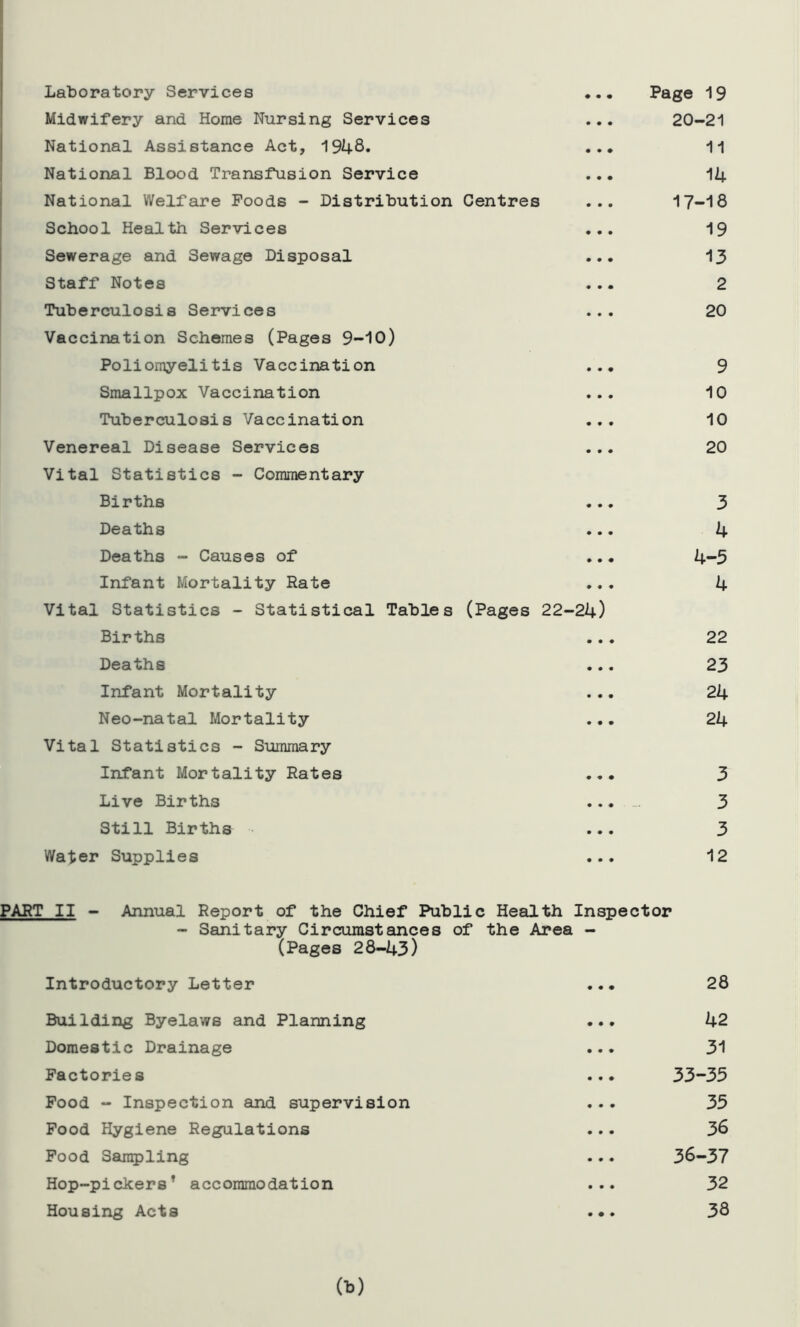 Laboratory Services ... Page 19 Midwifery and Home Nursing Services ... 20-21 National Assistance Act, 1948* ... 11 National Blood Transfusion Service ... 14 National Welfare Poods - Distribution Centres ... 17-18 School Health Services ... 19 Sewerage and Sewage Disposal ... 13 Staff Notes ... 2 Tuberculosis Services ... 20 Vaccination Schemes (Pages 9-10) Poliomyelitis Vaccination ... 9 Smallpox Vaccination ... 10 Tuberculosis Vaccination ... 10 Venereal Disease Services ... 20 Vital Statistics - Commentary Births ... 3 Deaths ... 4 Deaths - Causes of ... 4-5 Infant Mortality Rate ... 4 Vital Statistics - Statistical Tables (Pages 22-24) Births ... 22 Deaths ... 23 Infant Mortality ... 24 Neo-natal Mortality ... 24 Vital Statistics - Summary Infant Mortality Rates ... 3 Live Births ... 3 Still Births ... 3 Water Supplies ... 12 PART II - Annual Report of the Chief Public Health Inspector - Sanitary Circumstances of the Area - (Pages 28-43) Introductory Letter ... 28 Building Byelaws and Planning ... 42 Domestic Drainage ... 31 Factories ... 33-35 Pood - Inspection and supervision ... 35 Pood Hygiene Regulations ... 36 Pood Sampling ... 36-37 Hop-pickers’ accommodation ... 32 Housing Acts ... 38